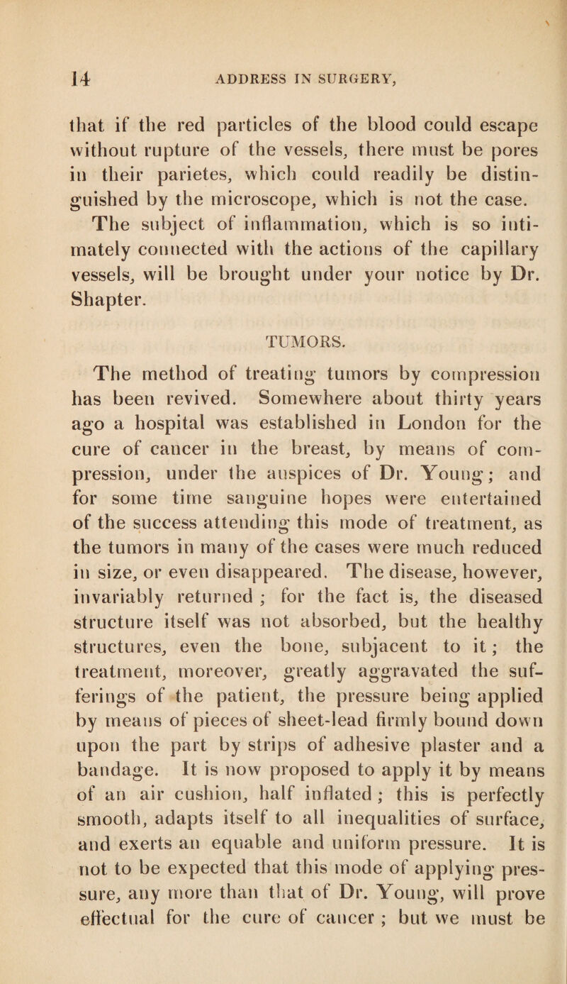 that if the red particles of the blood could escape without rupture of the vessels, there must be pores in their parietes, which could readily be distin¬ guished by the microscope, which is not the case. The subject of inflammation, which is so inti¬ mately connected with the actions of the capillary vessels, will be brought under your notice by Dr. Shapter. TUMORS. The method of treating* tumors by compression has been revived. Somewhere about thirty years ago a hospital was established in London for the cure of cancer in the breast, by means of com¬ pression, under the auspices of Dr. Young; and for some time sanguine hopes were entertained of the success attending this mode of treatment, as the tumors in many of the cases were much reduced in size, or even disappeared. The disease, however, invariably returned ; for the fact is, the diseased structure itself was not absorbed, but the healthy structures, even the bone, subjacent to it; the treatment, moreover, greatly aggravated the suf¬ ferings of the patient, the pressure being applied by means of pieces of sheet-lead firmly bound down upon the part by strips of adhesive plaster and a bandage. It is now proposed to apply it by means of an air cushion, half inflated ; this is perfectly smooth, adapts itself to all inequalities of surface, and exerts an equable and uniform pressure. It is not to be expected that this mode of applying pres¬ sure, any more than that of Dr. Young, will prove effectual for the cure of cancer ; but we must be