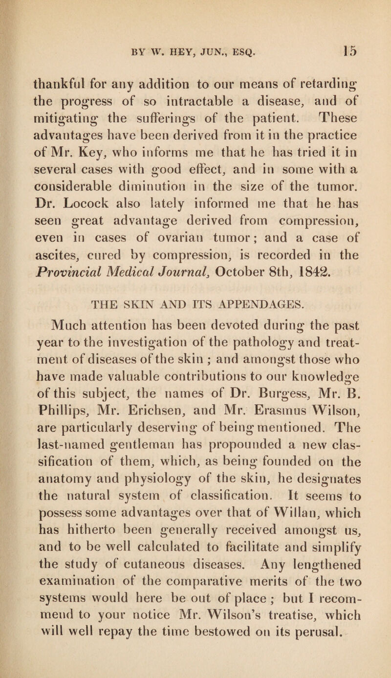 thankful for any addition to our means of retarding the progress of so intractable a disease, and of mitigating the sufferings of the patient. These advantages have been derived from it in the practice of Mr, Key, who informs me that he has tried it in several cases with good effect, and in some with a considerable diminution in the size of the tumor. Dr. Locock also lately informed me that he has seen great advantage derived from compression, even in cases of ovarian tumor; and a case of ascites, cured by compression, is recorded in the Provincial Medical Journal, October 8th, 1842. THE SKIN AND ITS APPENDAGES. Much attention has been devoted during the past year to the investigation of the pathology and treat¬ ment of diseases of the skin ; and amongst those who have made valuable contributions to our knowledge of this subject, the names of Dr. Burgess, Mr. B. Phillips, Mr. Erichsen, and Mr. Erasmus Wilson, are particularly deserving of being mentioned. The last-named gentleman has propounded a new clas¬ sification of them, which, as being founded on the anatomy and physiology of the skin, he designates the natural system of classification. It seems to possess some advantages over that of Willan, which has hitherto been generally received amongst us, and to be well calculated to facilitate and simplify the study of cutaneous diseases. Any lengthened examination of the comparative merits of the two systems would here be out of place ; but I recom¬ mend to your notice Mr. Wilson’s treatise, which will well repay the time bestowed on its perusal.