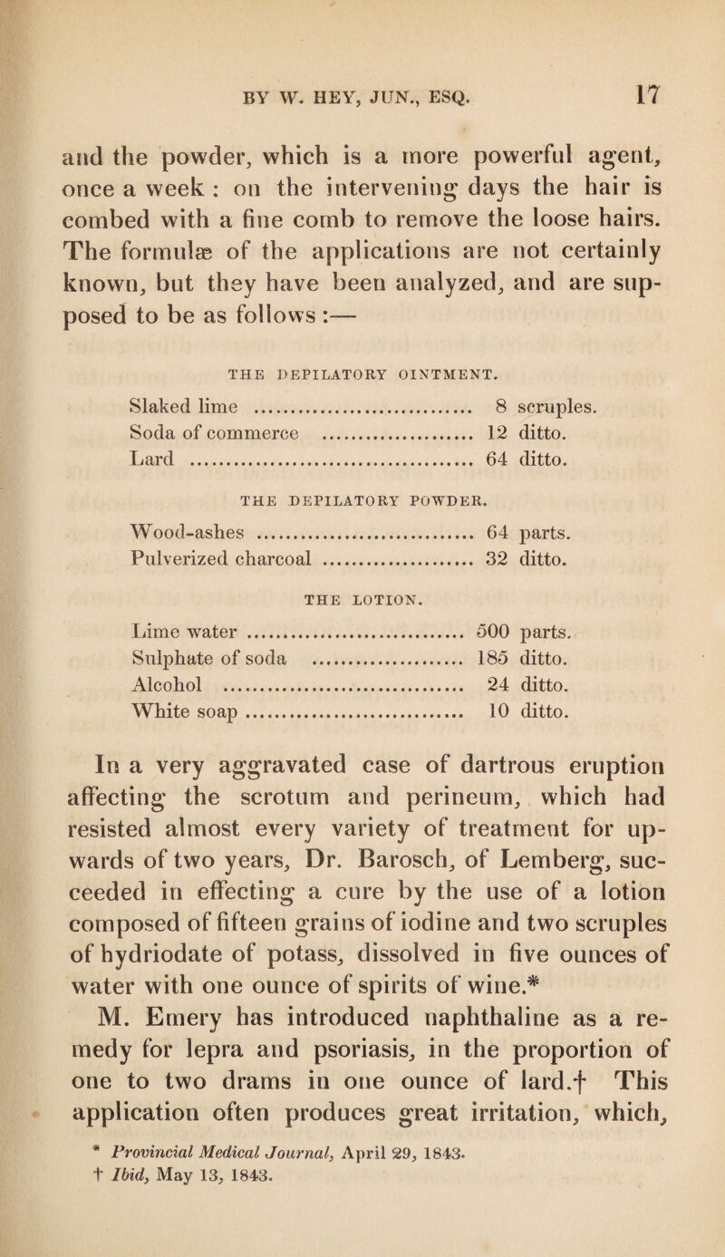 and the powder, which is a more powerful agent, once a week : on the intervening days the hair is combed with a fine comb to remove the loose hairs. The formulae of the applications are not certainly known, but they have been analyzed, and are sup¬ posed to be as follows :— THE DEPILATORY OINTMENT. Slaked lime . 8 scruples. Soda of commerce . 12 ditto. Lard . 64 ditto. THE DEPILATORY POWDER. Wood-ashes . 64 parts. Pulverized charcoal . 32 ditto. THE LOTION. Lime water . 500 parts. Sulphate of soda . 185 ditto. Alcohol . 24 ditto. White soap. 10 ditto. In a very aggravated case of dartrous eruption affecting the scrotum and perineum, which had resisted almost every variety of treatment for up¬ wards of two years. Dr. Barosch, of Lemberg, suc¬ ceeded in effecting a cure by the use of a lotion composed of fifteen grains of iodine and two scruples of hydriodate of potass, dissolved in five ounces of water with one ounce of spirits of wine* M. Emery has introduced naphthaline as a re¬ medy for lepra and psoriasis, in the proportion of one to two drams in one ounce of lard.f This application often produces great irritation, which, * Provincial Medical Journal, April 29, 1843. t Ibid, May 13, 1843.