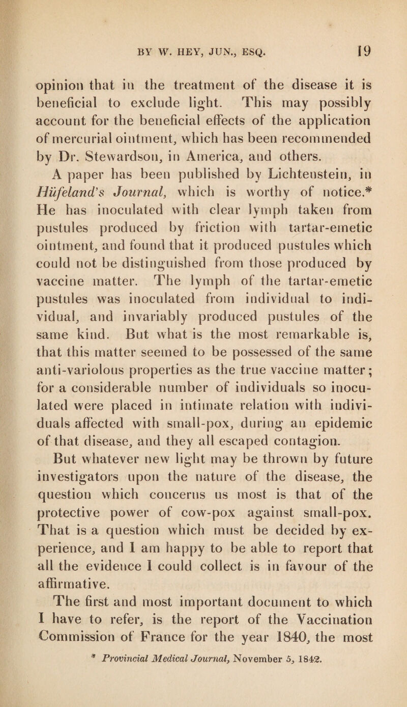 opinion that in the treatment of the disease it is beneficial to exclude light. This may possibly account for the beneficial effects of the application of mercurial ointment, which has been recommended by Dr. Stewardson, in America, and others. A paper has been published by Lichtenstein, in Hufeland's Journal, which is worthy of notice.* He has inoculated with clear lymph taken from pustules produced by friction with tartar-emetic ointment, and found that it produced pustules which could not be distinguished from those produced by vaccine matter. The lymph of the tartar-emetic pustules was inoculated from individual to indi¬ vidual, and invariably produced pustules of the same kind. But what is the most remarkable is, that this matter seemed to be possessed of the same anti-variolous properties as the true vaccine matter; for a considerable number of individuals so inocu¬ lated were placed in intimate relation with indivi¬ duals affected with small-pox, during an epidemic of that disease, and they all escaped contagion. But whatever new light may be thrown by future investigators upon the nature of the disease, the question which concerns us most is that of the protective power of cow-pox against small-pox. That is a question which must be decided by ex¬ perience, and 1 am happy to be able to report that all the evidence 1 could collect is in favour of the affirmative. The first and most important document to which I have to refer, is the report of the Vaccination Commission of France for the year 1840, the most