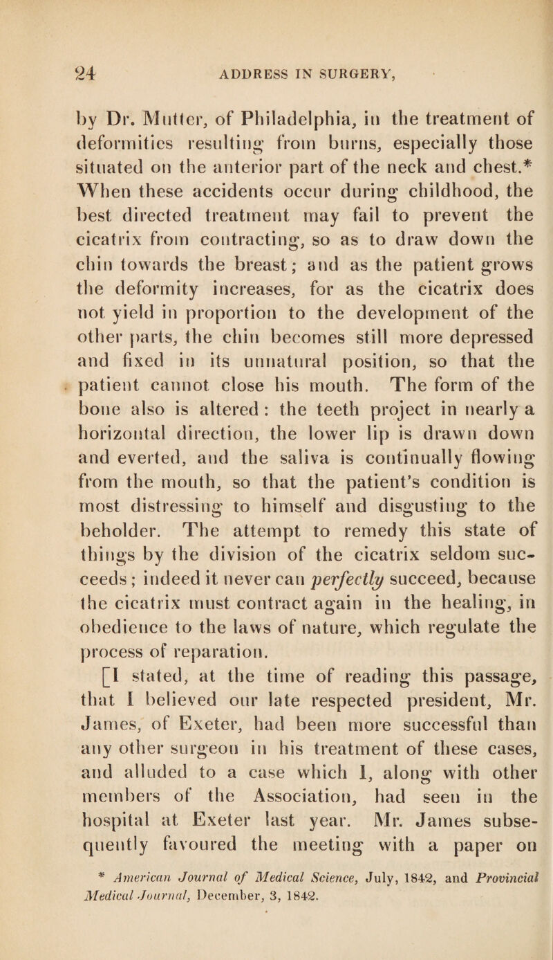 by Dr. Mutter, of Philadelphia, in the treatment of deformities resulting from burns, especially those situated on the anterior part of the neck and chest.* When these accidents occur during childhood, the best directed treatment may fail to prevent the cicatrix from contracting, so as to draw down the chin towards the breast; and as the patient grows the deformity increases, for as the cicatrix does not yield in proportion to the development of the other parts, the chin becomes still more depressed and fixed in its unnatural position, so that the patient cannot close his mouth. The form of the bone also is altered : the teeth project in nearly a horizontal direction, the lower lip is drawn down and everted, and the saliva is continually flowing from the mouth, so that the patient’s condition is most distressing to himself and disgusting to the beholder. The attempt to remedy this state of things by the division of the cicatrix seldom suc¬ ceeds ; indeed it never can perfectly succeed, because the cicatrix must contract again in the healing, in obedience to the laws of nature, which regulate the process of reparation. [I stated, at the time of reading this passage, that I believed our late respected president, Mr. James, of Exeter, had been more successful than any other surgeon in his treatment of these cases, and alluded to a case which 1, along with other members of the Association, had seen in the hospital at Exeter last year. Mr. James subse¬ quently favoured the meeting with a paper on * American Journal of Medical Science, July> 1842, and Provincial Medical Journal, December, 3, 1842.