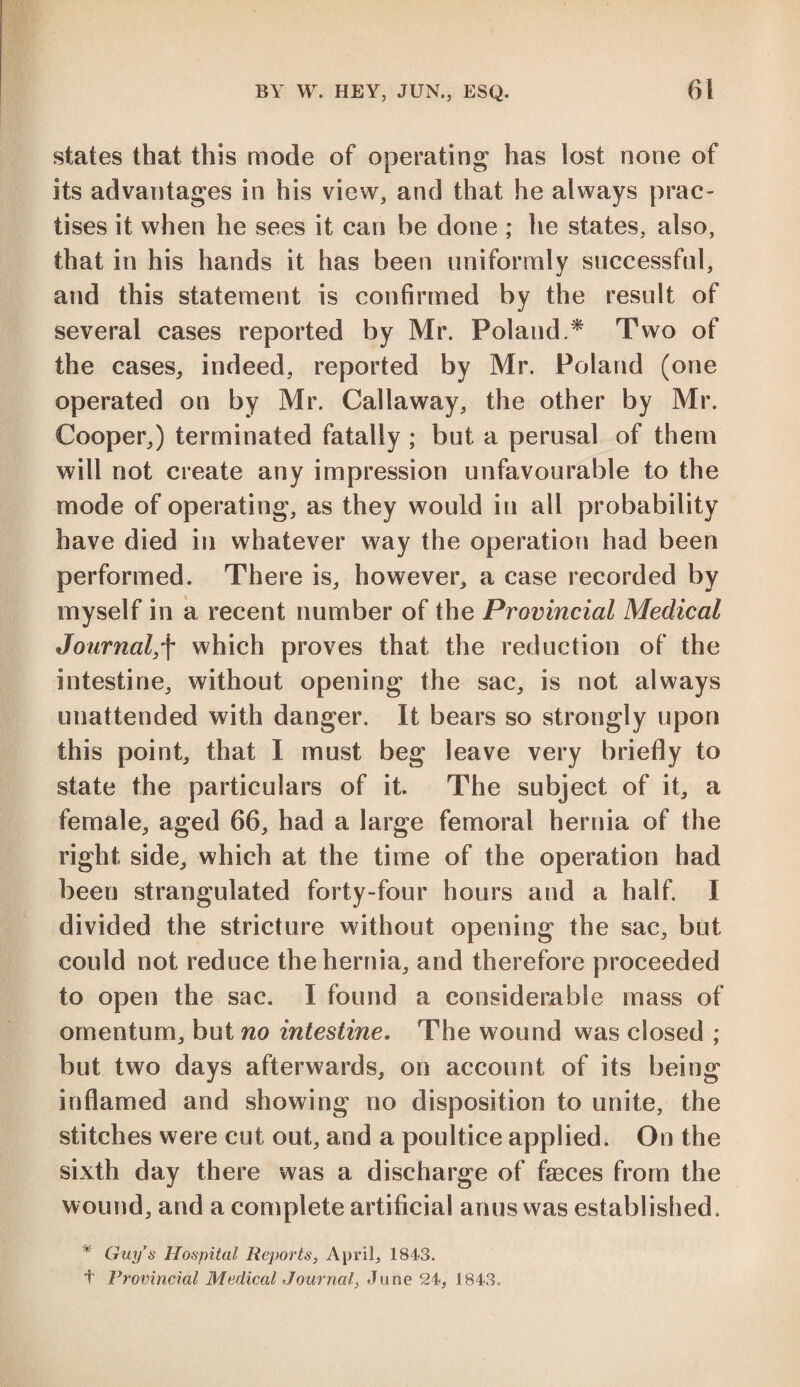 states that this mode of operating has lost none of its advantages in his view, and that he always prac¬ tises it when he sees it can be done ; he states, also, that in his hands it has been uniformly successful, and this statement is confirmed by the result of several cases reported by Mr. Poland.* Two of the cases, indeed, reported by Mr. Poland (one operated on by Mr. Callaway, the other by Mr. Cooper,) terminated fatally ; but a perusal of them will not create any impression unfavourable to the mode of operating, as they would i 11 all probability have died in whatever way the operation had been performed. There is, however, a case recorded by myself in a recent number of the Provincial Medical Journal,f which proves that the reduction of the intestine, without opening the sac, is not always unattended with danger. It bears so strongly upon this point, that I must beg leave very briefly to state the particulars of it. The subject of it, a female, aged 66, had a large femoral hernia of the right side, which at the time of the operation had been strangulated forty-four hours and a half. I divided the stricture without opening the sac, but could not reduce the hernia, and therefore proceeded to open the sac. I found a considerable mass of omentum, but no intestine. The wound was closed ; but two days afterwards, on account of its being inflamed and showing no disposition to unite, the stitches were cut out, and a poultice applied. On the sixth day there was a discharge of faeces from the wound, and a complete artificial anus was established. * Guy's Hospital Reports, April, 1843.