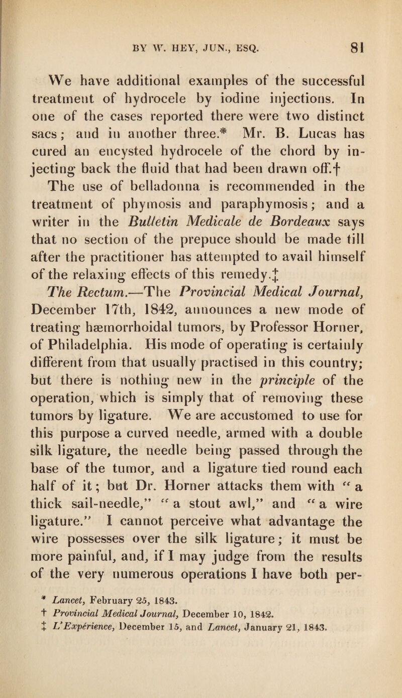 We have additional examples of the successful treatment of hydrocele by iodine injections. In one of the cases reported there were two distinct sacs; and in another three.* Mr. B. Lucas has cured an encysted hydrocele of the chord by in¬ jecting back the fluid that had been drawn off.f The use of belladonna is recommended in the treatment of phymosis and paraphymosis; and a writer in the Bulletin Medicate de Bordeaux says that no section of the prepuce should be made till after the practitioner has attempted to avail himself of the relaxing effects of this remedy.J The Rectum.—The Provincial Medical Journal, December 17th, 1842, announces a new mode of treating haemorrhoidal tumors, by Professor Horner, of Philadelphia. His mode of operating is certainly different from that usually practised in this country; but there is nothing new in the principle of the operation, which is simply that of removing these tumors by ligature. We are accustomed to use for this purpose a curved needle, armed with a double silk ligature, the needle being passed through the base of the tumor, and a ligature tied round each half of it; but Dr. Horner attacks them with “ a thick sail-needle,” “ a stout awl,” and “ a wire ligature.” I cannot perceive what advantage the wire possesses over the silk ligature; it must be more painful, and, if I may judge from the results of the very numerous operations I have both per- * Lancet, February 25, 1843. t Provincial Medical Journal, December 10, 1842. + VExperience, December 15, and Lancet, January 21, 1843.