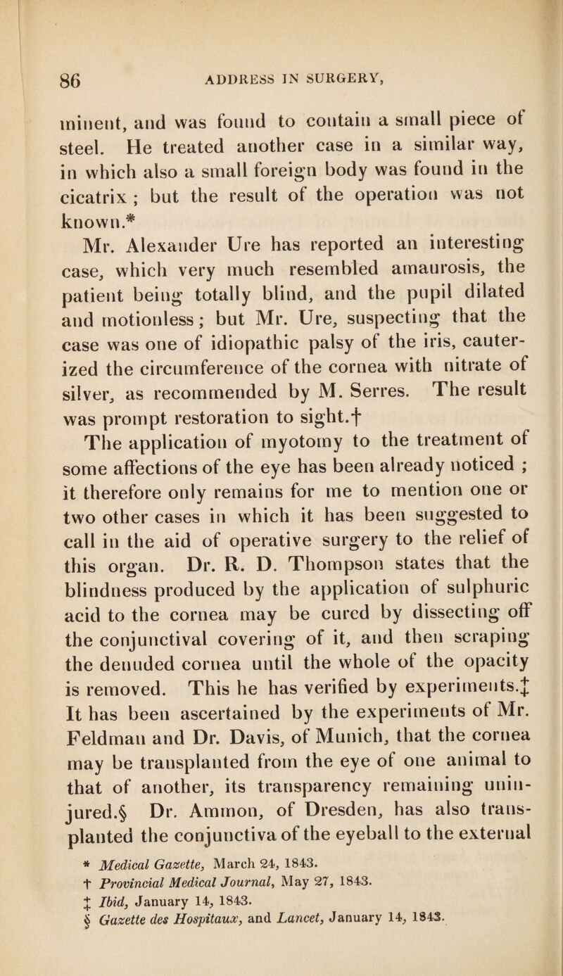 ininent, and was found to contain a small piece oi steel. He treated another case in a similar way, in which also a small foreign body was found in the cicatrix ; but the result of the operation was not known* Mr. Alexander Ure has reported an interesting case, which very much resembled amaurosis, the patient being totally blind, and the pupil dilated and motionless; but Mr. Ure, suspecting that the case was one of idiopathic palsy of the iris, cauter¬ ized the circumference of the cornea with nitrate of silver, as recommended by M. Serres. The result was prompt restoration to sight.f The application of myotomy to the treatment of some affections of the eye has been already noticed ; it therefore only remains for me to mention one or two other cases in which it has been suggested to call in the aid of operative surgery to the relief of this organ. Dr. R. D. Thompson states that the blindness produced by the application of sulphuric acid to the cornea may be cured by dissecting off the conjunctival covering of it, and then scraping the denuded cornea until the whole ot the opacity is removed. This he has verified by experiments.J It has been ascertained by the experiments of Mr. Feldman and Dr. Davis, of Munich, that the cornea may be transplanted from the eye of one animal to that of another, its transparency remaining unin- jured.§ Dr. Ammon, of Dresden, has also trans¬ planted the conjunctiva of the eyeball to the external * Medical Gazette, March 24, 1843. + Provincial Medical Journal, May 27, 1843. £ Ibid, January 14, 1843. § Gazette des Hospitaux, and Lancet, January 14, 1843.