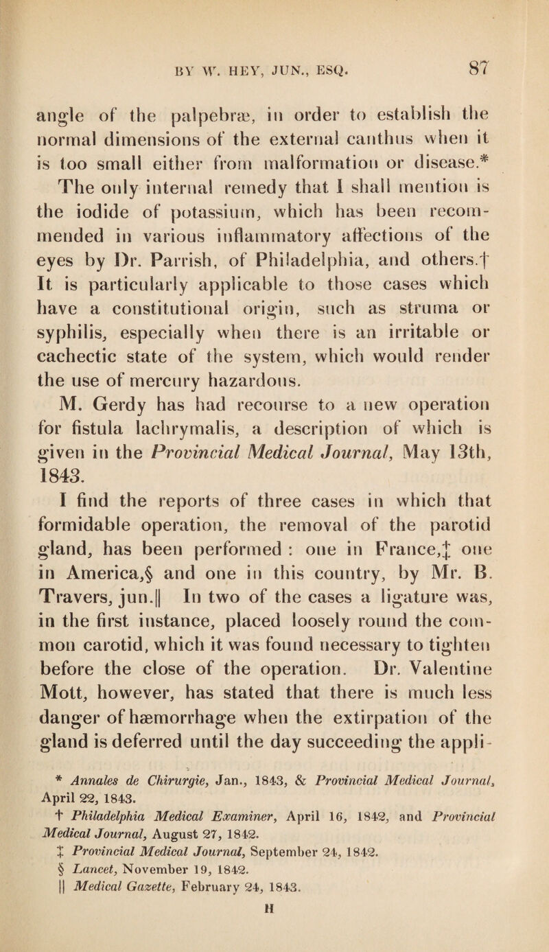 angle of the palpebrae, in order to establish the normal dimensions of the external canthus when it is too small either from malformation or disease.# The only internal remedy that I shall mention is the iodide of potassium, which has been recom¬ mended in various inflammatory affections of the eyes by I)r. Parrish, of Philadelphia, and others.f It is particularly applicable to those cases which have a constitutional origin, such as struma or syphilis, especially when there is an irritable or cachectic state of the system, which would render the use of mercury hazardous. M. Gerdy has had recourse to a new operation for fistula lachrymalis, a description of which is given in the Provincial Medical Journal, May 13th, 1843. I find the reports of three cases in which that formidable operation, the removal of the parotid gland, has been performed : one in France,J one in America,^ and one in this country, by Mr. B. Travers, jun.|[ In two of the cases a ligature was, in the first instance, placed loosely round the com¬ mon carotid, which it was found necessary to tighten before the close of the operation. Dr. Valentine Mott, however, has stated that there is much less danger of haemorrhage when the extirpation of the gland is deferred until the day succeeding the appli- * Annales de Chirurgie, Jan., 1843, & Provincial Medical Journal, April 22, 1843. t Philadelphia Medical Examiner, April 16, 1842, and Provincial Medical Journal, August 27, 1842. X Provincial Medical Journal, September 24, 1842. § Lancet, November 19, 1842. jj Medical Gazette, February 24, 1843. H