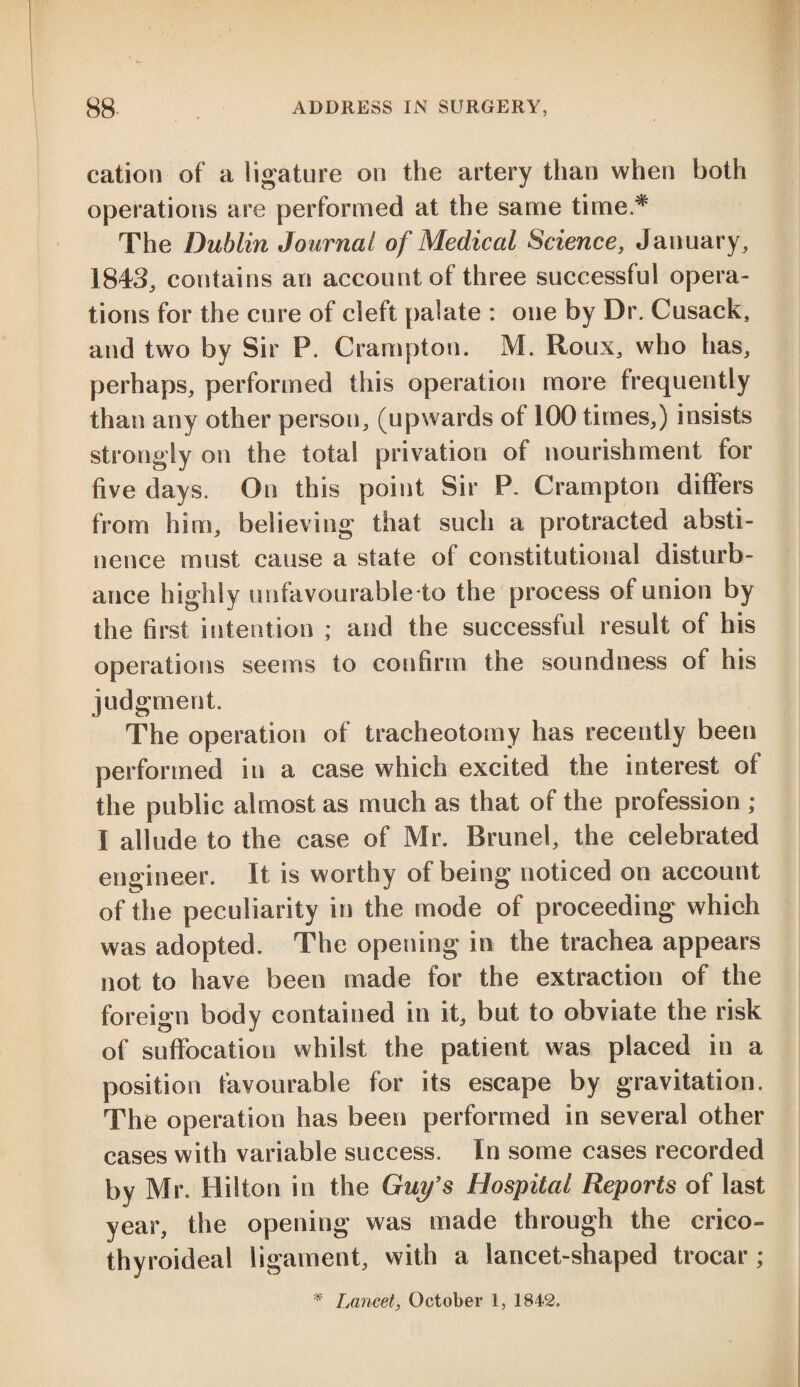 cation of a ligature on the artery than when both operations are performed at the same time* The Dublin Journal of Medical Science, January, 1843, contains an account of three successful opera¬ tions for the cure of cleft palate : one by Dr. Cusack, and two by Sir P. Crampton. M. Roux, who has, perhaps, performed this operation more frequently than any other person, (upwards of 100 times,) insists strongly on the total privation of nourishment for five days. On this point Sir P. Crampton differs from him, believing that such a protracted absti¬ nence must cause a state of constitutional disturb¬ ance highly unfavourable to the process of union by the first intention ; and the successful result of his operations seems to confirm the soundness of his judgment. The operation of tracheotomy has recently been performed in a case which excited the interest of the public almost as much as that of the profession ; I allude to the case of Mr. Brunei, the celebrated engineer. It is worthy of being noticed on account of the peculiarity in the mode of proceeding which was adopted. The opening in the trachea appears not to have been made for the extraction of the foreign body contained in it, but to obviate the risk of suffocation whilst the patient was placed in a position favourable for its escape by gravitation. The operation has been performed in several other cases with variable success. In some cases recorded by Mr. Hilton in the Guy's Hospital Reports of last year, the opening was made through the crico- thyroideal ligament, with a lancet-shaped trocar; * Lancet, October 1, 1842.