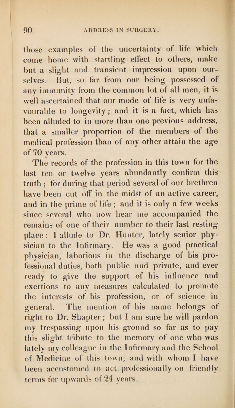 those examples of the uncertainty of life which come home with startling effect to others, make hut a slight and transient impression upon our¬ selves. But, so far from our being possessed of any immunity from the common lot of all men, it is well ascertained that our mode of life is very unfa¬ vourable to longevity ; and it is a fact, which has been alluded to in more than one previous address, that a smaller proportion of the members of the medical profession than of any other attain the age of 70 years. The records of the profession in this town for the last ten or twelve years abundantly confirm this truth ; for during that period several of our brethren have been cut off in the midst of an active career, and in the prime of life ; and it is only a few weeks since several who now hear me accompanied the remains of one of their number to their last resting place: I allude to Dr. Hunter, lately senior phy¬ sician to the Infirmary. He was a good practical physician, laborious in the discharge of his pro¬ fessional duties, both public and private, and ever ready to give the support of his influence and exertions to any measures calculated to promote the interests of his profession, or of science in general. The mention of his name belongs of right to Dr. Shapter; but I am sure he will pardon my trespassing upon his ground so far as to pay this slight tribute to the memory of one who was lately my colleague in the Infirmary and the School of Medicine of this town, and with whom I have been accustomed to act professionally on friendly terms for upwards of 24 years.