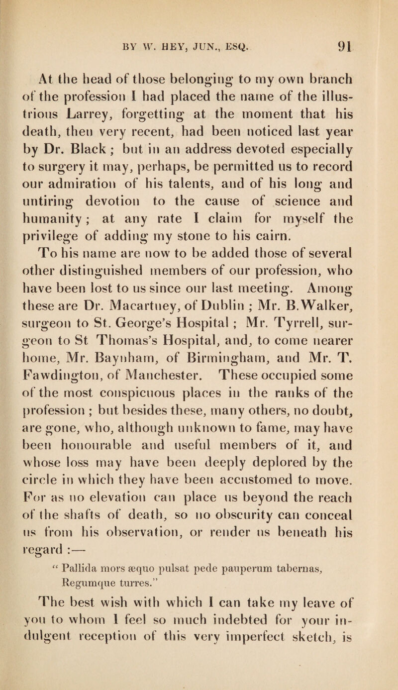 At the head of those belonging* to my own branch of the profession I had placed the name of the illus¬ trious Larrey, forgetting at the moment that his death, then very recent, had been noticed last year by Dr. Black; but in an address devoted especially to surgery it may, perhaps, be permitted us to record our admiration of his talents, and of his long and untiring1 devotion to the cause of science and humanity; at any rate I claim for myself the privilege of adding my stone to his cairn. To his name are now to be added those of several other distinguished members of our profession, who have been lost to us since our last meeting. Among these are Dr. Macartney, of Dublin ; Mr. B. Walker, surgeon to St. George’s Hospital ; Mr. Tyrrell, sur¬ geon to St Thomas’s Hospital, and, to come nearer home, Mr. Baynham, of Birmingham, and Mr. T. Fawdington, of Manchester. These occupied some of the most conspicuous places in the ranks of the profession ; but besides these, many others, no doubt, are gone, who, although unknown to fame, may have been honourable and useful members of it, and whose loss may have been deeply deplored by the circle in which they have been accustomed to move. For as no elevation can place us beyond the reach of (he shafts of death, so no obscurity can conceal us from his observation, or render ns beneath his regard :— “ Pallida mors sequo pulsat pede pauperum tabernas, Regumque turres.” The best wish with which I can take my leave of you to whom 1 feel so much indebted for your in¬ dulgent reception of this very imperfect sketch, is