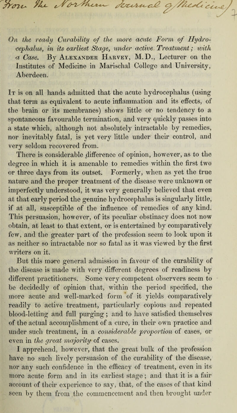 /ALl. c r ^./y^<^ £-C*-+j2. On the ready Curability of the more acute Form of Hydro¬ cephalus, in its earliest Stage, under active Treatment; with a Case. By Alexander Harvey, M.D., Lecturer on the Institutes of Medicine in Marischal College and University, Aberdeen. It is on all hands admitted that the acute hydrocephalus (using that term as equivalent to acute inflammation and its effects, of the brain or its membranes) shows little or no tendency to a spontaneous favourable termination, and very quickly passes into a state which, although not absolutely intractable by remedies, nor inevitably fatal, is yet very little under their control, and very seldom recovered from. There is considerable difference of opinion, however, as to the degree in which it is amenable to remedies within the first two or three days from its outset. Formerly, when as yet the true nature and the proper treatment of the disease were unknown or imperfectly understood, it was very generally believed that even at that early period the genuine hydrocephalus is singularly little, if at all, susceptible of the influence of remedies of any kind. This persuasion, however, of its peculiar obstinacy does not now obtain, at least to that extent, or is entertained by comparatively few, and the greater part of the profession seem to look upon it as neither so intractable nor so fatal as it was viewed by the first writers on it. But this more general admission in favour of the curability of the disease is made with very different degrees of readiness by different practitioners. Some very competent observers seem to be decidedly of opinion that, within the period specified, the more acute and well-marked form of it yields comparatively readily to active treatment, particularly copious and repeated blood-letting and full purging ; and to have satisfied themselves of the actual accomplishment of a cure, in their own practice and under such treatment, in a considerable proportion of cases, or even in the great majority of cases. I apprehend, however, that the great bulk of the profession have no such lively persuasion of the curability of the disease, nor any such confidence in the efficacy of treatment, even in its more acute form and in its earliest stage; and that it is a fair account of their experience to say, that, of the cases of that kind seen by them from the commencement and then brought under