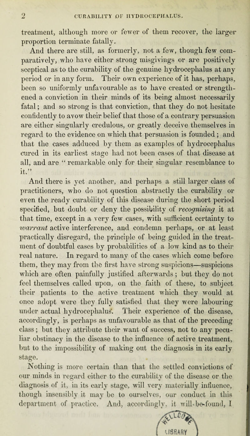 treatment, although more or fewer of them recover, the larger proportion terminate fatally. And there are still, as formerly, not a few, though few com¬ paratively, who have either strong misgivings or are positively sceptical as to the curability of the genuine hydrocephalus at any period or in any form. Their own experience of it has, perhaps, been so uniformly unfavourable as to have created or strength¬ ened a conviction in their minds of its being almost necessarily fatal; and so strong is that conviction, that they do not hesitate confidently to avow their belief that those of a contrary persuasion are either singularly credulous, or greatly deceive themselves in regard to the evidence on which that persuasion is founded ; and that the cases adduced by them as examples of hydrocephalus cured in its earliest stage had not been cases of that disease at all, and are “ remarkable only for their singular resemblance to it.” And there is yet another, and perhaps a still larger class of practitioners, who do not question abstractly the curability or even the ready curability of this disease during the short period specified, but doubt or deny the possibility of recognising it at that time, except in a very few cases, with sufficient certainty to ivarrant active interference, and condemn perhaps, or at least practically disregard, the principle of being guided in the treat¬ ment of doubtful cases by probabilities of a low kind as to their real nature. In regard to many of the cases which come before them, they may from the first have strong suspicions—suspicions which are often painfully justified afterwards ; but they do not feel themselves called upon, on the faith of these, to subject their patients to the active treatment which they would at once adopt were they fully satisfied that they were labouring under actual hydrocephalus'. Their experience of the disease, accordingly, is perhaps as unfavourable as that of the preceding class; but they attribute their want of success, not to any pecu¬ liar obstinacy in the disease to the influence of active treatment, but to the impossibility of making out the diagnosis in its early stage. Nothing is more certain than that the settled convictions of our minds in regard either to the curability of the disease or the diagnosis of it, in its early stage, will very materially influence, though insensibly it may be to ourselves, our conduct in this department of practice. And, accordingly, it wilbbofound, I