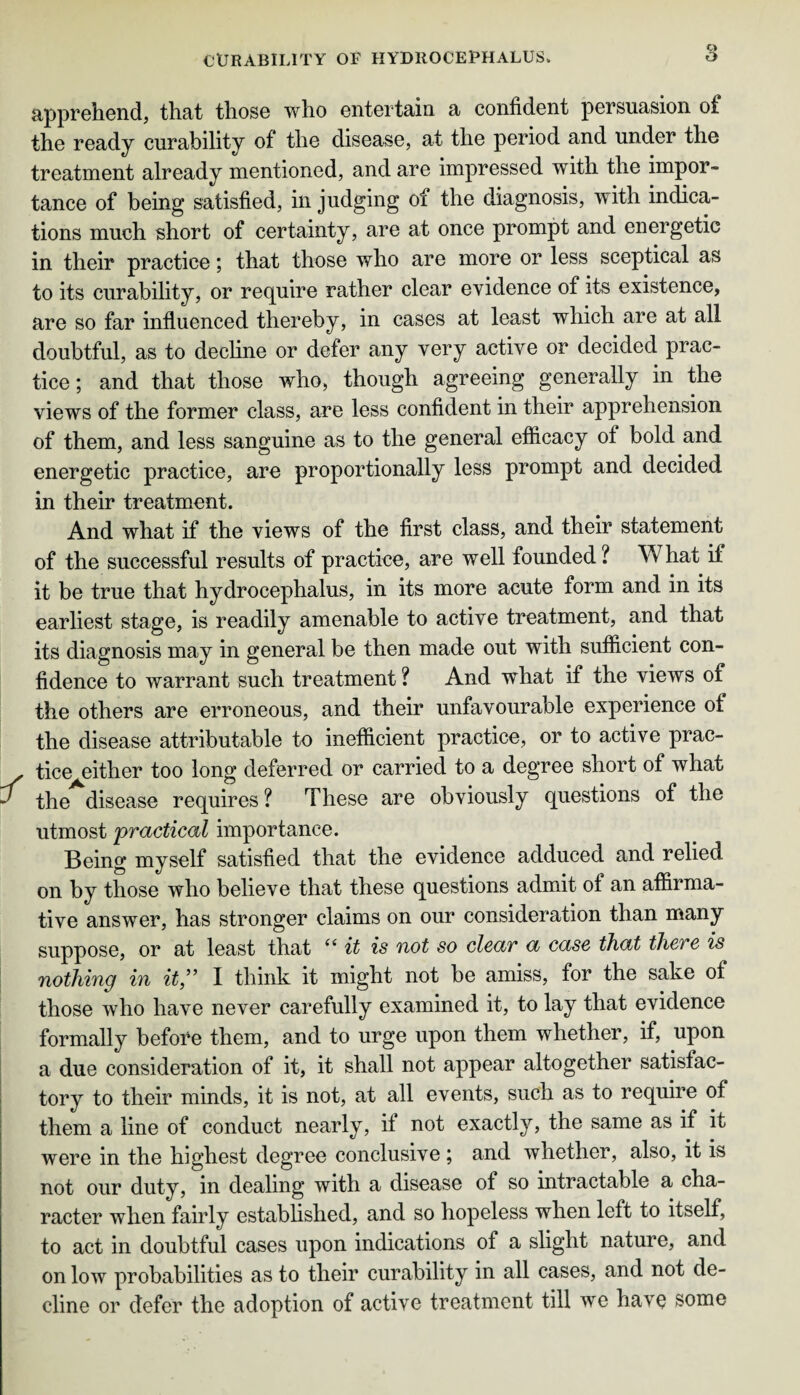 apprehend, that those who entertain a confident persuasion of the ready curability of the disease, at the period and under the treatment already mentioned, and are impressed with the impor¬ tance of being satisfied, in judging of the diagnosis, with indica¬ tions much short of certainty, are at once prompt and energetic in their practice; that those who are more or less sceptical as to its curability, or require rather clear evidence of its existence, are so far influenced thereby, in cases at least which are at all doubtful, as to decline or defer any very active or decided prac¬ tice; and that those who, though agreeing generally in the views of the former class, are less confident in their apprehension of them, and less sanguine as to the general efficacy of bold and energetic practice, are proportionally less prompt and decided in their treatment. And what if the views of the first class, and their statement of the successful results of practice, are well founded? What if it be true that hydrocephalus, in its more acute form and in its earliest stage, is readily amenable to active treatment, and that its diagnosis may in general be then made out with sufficient con¬ fidence to warrant such treatment ? And what if the views of the others are erroneous, and their unfavourable experience of the disease attributable to inefficient practice, or to active prac¬ tice either too long deferred or carried to a degree short of what the disease requires ? These are obviously questions of the utmost practical importance. Being myself satisfied that the evidence adduced and relied on by those who believe that these questions admit of an affirma¬ tive answer, has stronger claims on our consideration than many suppose, or at least that “ it is not so clear a case that there is nothing in it” I think it might not be amiss, for the sake of those who have never carefully examined it, to lay that evidence formally before them, and to urge upon them whether, if, upon a due consideration of it, it shall not appear altogether satisfac¬ tory to their minds, it is not, at all events, such as to require of them a line of conduct nearly, if not exactly, the same as if it were in the highest degree conclusive ; and whether, also, it is not our duty, in dealing with a disease of so intractable a cha¬ racter when fairly established, and so hopeless when left to itself, to act in doubtful cases upon indications of a slight nature, and on low probabilities as to their curability in all cases, and not de¬ cline or defer the adoption of active treatment till we havQ some
