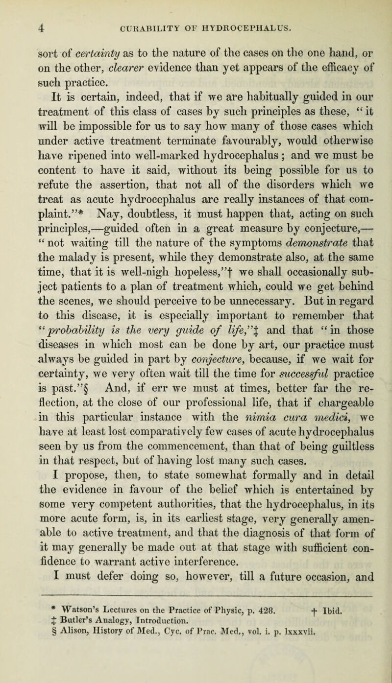 sort of certainty as to the nature of the cases on the one hand, or on the other, clearer evidence than yet appears of the efficacy of such practice. It is certain, indeed, that if we are habitually guided in our treatment of this class of cases by such principles as these, “ it will be impossible for us to say how many of those cases which under active treatment terminate favourably, would otherwise have ripened into well-marked hydrocephalus ; and we must be content to have it said, without its being possible for us to refute the assertion, that not all of the disorders which we treat as acute hydrocephalus are really instances of that com¬ plaint.”* Nay, doubtless, it must happen that, acting on such principles,—guided often in a great measure by conjecture,— “ not waiting till the nature of the symptoms demonstrate that the malady is present, while they demonstrate also, at the same time, that it is well-nigh hopeless,”f we shall occasionally sub¬ ject patients to a plan of treatment which, could we get behind the scenes, we should perceive to be unnecessary. But in regard to this disease, it is especially important to remember that “probability is the very guide of life”% and that “ in those diseases in which most can be done by art, our practice must always be guided in part by conjecture, because, if we wait for certainty, we very often wait till the time for successfid practice is past.”§ And, if err we must at times, better far the re¬ flection, at the close of our professional life, that if chargeable in this particular instance with the nimia cura medici, we have at least lost comparatively few cases of acute hydrocephalus seen by us from the commencement, than that of being guiltless in that respect, but of having lost many such cases. I propose, then, to state somewhat formally and in detail the evidence in favour of the belief which is entertained by some very competent authorities, that the hydrocephalus, in its more acute form, is, in its earliest stage, very generally amen¬ able to active treatment, and that the diagnosis of that form of it may generally be made out at that stage with sufficient con¬ fidence to warrant active interference. I must defer doing so, however, till a future occasion, and * Watson’s Lectures on the Practice of Physic, p. 428. *J* Ibid. J Butler’s Analogy, Introduction. § Alison, History of Med., Cyc. of Prac. Med., vol. i. p. lxxxvii.