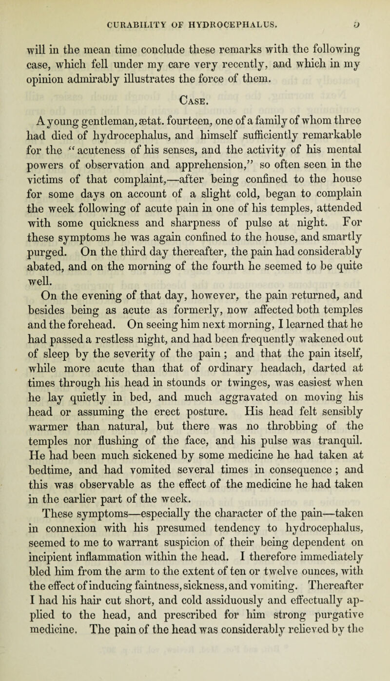 will in the mean time conclude these remarks with the following- case, which fell under my care very recently, and which in my opinion admirably illustrates the force of them. Case. A young gentleman, setat. fourteen, one of a family of whom three had died of hydrocephalus, and himself sufficiently remarkable for the “ acuteness of his senses, and the activity of his mental powers of observation and apprehension,” so often seen in the victims of that complaint,—after being confined to the house for some days on account of a slight cold, began to complain the week following of acute pain in one of his temples, attended with some quickness and sharpness of pulse at night. For these symptoms he was again confined to the house, and smartly purged. On the third day thereafter, the pain had considerably abated, and on the morning of the fourth he seemed to be quite well. On the evening of that day, however, the pain returned, and besides being as acute as formerly, now affected both temples and the forehead. On seeing him next morning, I learned that he had passed a restless night, and had been frequently wakened out of sleep by the severity of the pain ; and that the pain itself, while more acute than that of ordinary headach, darted at times through his head in stounds or twinges, was easiest when he lay quietly in bed, and much aggravated on moving his head or assuming the erect posture. His head felt sensibly warmer than natural, but there was no throbbing of the temples nor flushing of the face, and his pulse was tranquil. He had been much sickened by some medicine he had taken at bedtime, and had vomited several times in consequence ; and this was observable as the effect of the medicine he had taken in the earlier part of the week. These symptoms—especially the character of the pain—taken in connexion with his presumed tendency to hydrocephalus, seemed to me to warrant suspicion of their being dependent on incipient inflammation within the head. I therefore immediately bled him from the arm to the extent of ten or twelve ounces, with the effect of inducing faintness, sickness, and vomiting. Thereafter I had his hair cut short, and cold assiduously and effectually ap¬ plied to the head, and prescribed for him strong purgative medicine. The pain of the head was considerably relieved by the