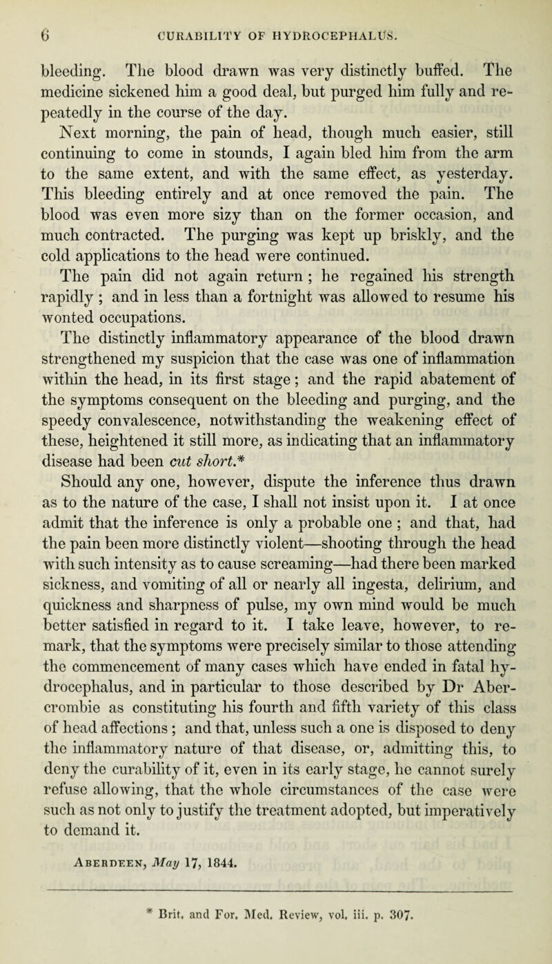 bleeding. The blood drawn was very distinctly buffed. The medicine sickened him a good deal, but purged him fully and re¬ peatedly in the course of the day. Next morning, the pain of head, though much easier, still continuing to come in stounds, I again bled him from the arm to the same extent, and with the same effect, as yesterday. This bleeding entirely and at once removed the pain. The blood was even more sizy than on the former occasion, and much contracted. The purging was kept up briskly, and the cold applications to the head were continued. The pain did not again return ; he regained his strength rapidly ; and in less than a fortnight was allowed to resume his wonted occupations. The distinctly inflammatory appearance of the blood drawn strengthened my suspicion that the case was one of inflammation within the head, in its first stage; and the rapid abatement of the symptoms consequent on the bleeding and purging, and the speedy convalescence, notwithstanding the weakening effect of these, heightened it still more, as indicating that an inflammatory disease had been cut short* Should any one, however, dispute the inference thus drawn as to the nature of the case, I shall not insist upon it. I at once admit that the inference is only a probable one ; and that, had the pain been more distinctly violent—shooting through the head with such intensity as to cause screaming—had there been marked sickness, and vomiting of all or nearly all ingesta, delirium, and quickness and sharpness of pulse, my own mind would be much better satisfied in regard to it. I take leave, however, to re¬ mark, that the symptoms were precisely similar to those attending the commencement of many cases which have ended in fatal hy¬ drocephalus, and in particular to those described by Dr Aber¬ crombie as constituting his fourth and fifth variety of this class of head affections ; and that, unless such a one is disposed to deny the inflammatory nature of that disease, or, admitting this, to deny the curability of it, even in its early stage, he cannot surely refuse allowing, that the whole circumstances of the case were such as not only to justify the treatment adopted, but imperatively to demand it. Aberdeen, May 17, 1844. Brit, and For. Med. Review, vol, iii. p. 307.
