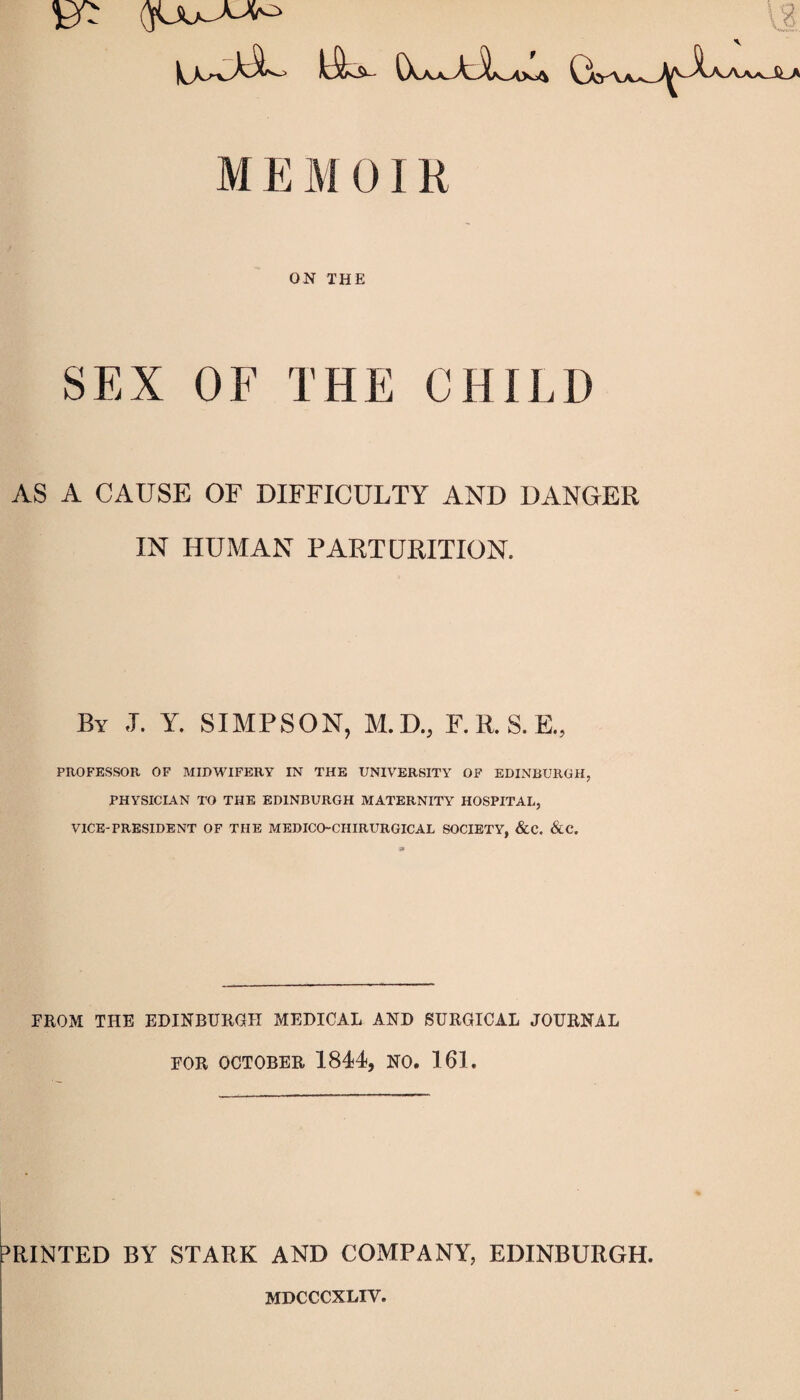 M E M 01R ON THE SEX OF THE CHILD AS A CAUSE OF DIFFICULTY AND DANGER IN HUMAN PARTURITION. By ,T. Y. SIMPSON, M.D., F.R.S.E., PROFESSOR, OF MIDWIFERY IN THE UNIVERSITY OF EDINBURGH, PHYSICIAN TO THE EDINBURGH MATERNITY HOSPITAL, VICE-PRESIDENT OF THE MEDICO-CHIRURGICAL SOCIETY, &C. &C. FROM THE EDINBURGH MEDICAL AND SURGICAL JOURNAL FOR OCTOBER 1844, NO. 161. PRINTED BY STARK AND COMPANY, EDINBURGH. MDCCCXLIV.