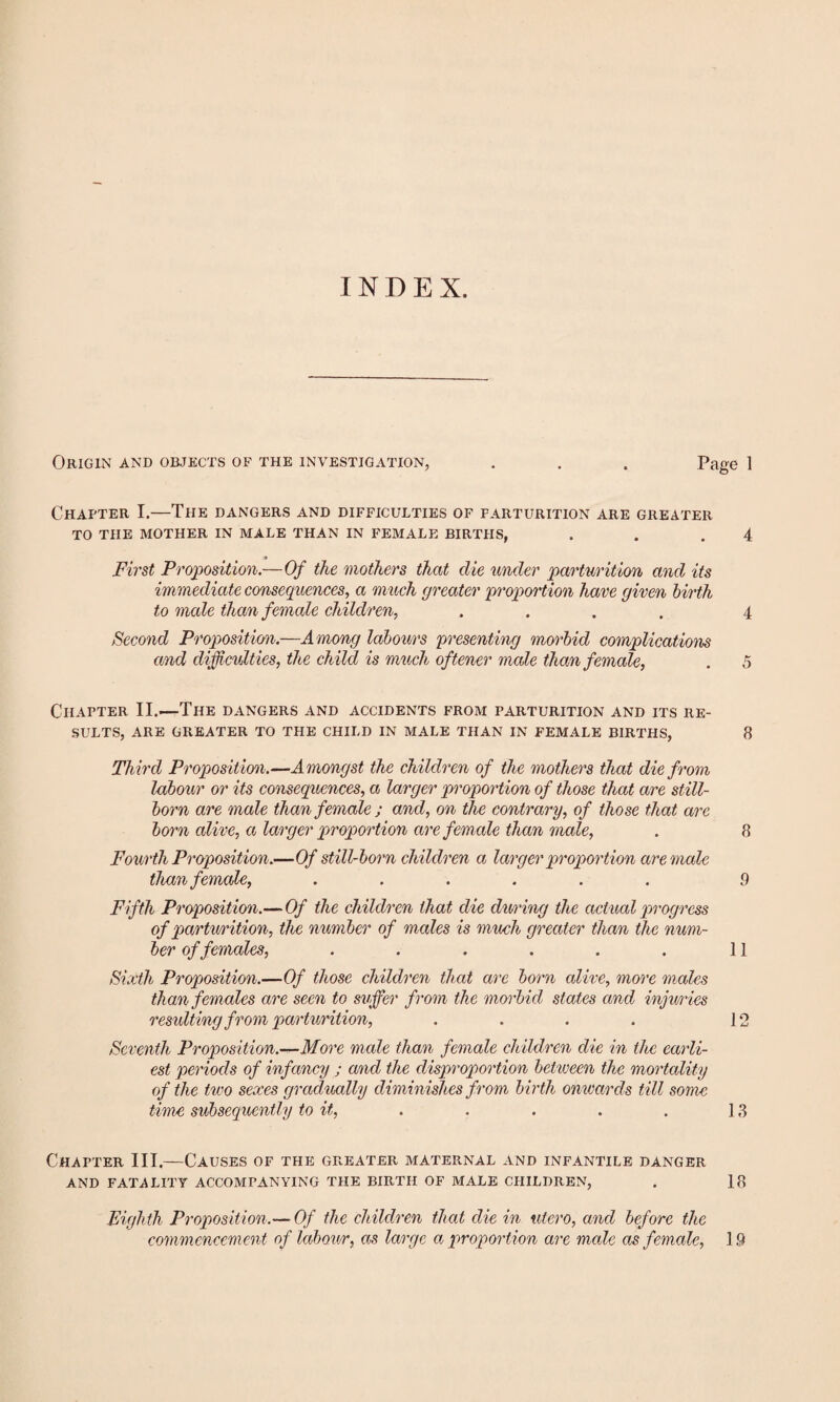 INDEX. Origin and objects of the investigation, . . . Page 1 Chapter I.—The dangers and difficulties of parturition are greater to the mother in male than in female births, . . .4 First Proposition.—Of the mothers that die under parturition and its immediate consequences, a much greater proportion have given birth to male than female children, .... 4 Second Proposition.—Among labours presenting morbid complications and difficulties, the child is much oftener male than female, . 5 Chapter II.—The dangers and accidents from parturition and its re¬ sults, are greater to the child in male than in female births, 8 Third Proposition.—Amongst the children of the mothers that die from labour or its consequences, a larger proportion of those that are still¬ born are male than female ; and, on the contrary, of those that are born alive, a larger proportion are female than male, . 8 Fourth Proposition.—Of still-born children a larger proport ion are male than female, ...... 9 Fifth Proposition.— Of the children that die during the actual progress of partwrition, the number of males is much greater than the num¬ ber of females, . . . . . . 11 Sixth Proposition.—Of those children that are born alive, more males than females are seen to suffer from the morbid states and injimes resulting from parturition, . . . . 12 Seventh Proposition.-*-More male than female children die in the earli¬ est periods of infancy ; and the disproportion between the mortality of the two sexes gradually diminishes from birth onwards till some time subsequently to it, . . . . . 13 Chapter III.—Causes of the greater maternal and infantile danger AND FATALITY ACCOMPANYING THE BIRTH OF MALE CHILDREN, . 18 Eighth Proposition.— Of the children that die in utero, and before the commencement of labou/r, as large a proportion are male as female, 19