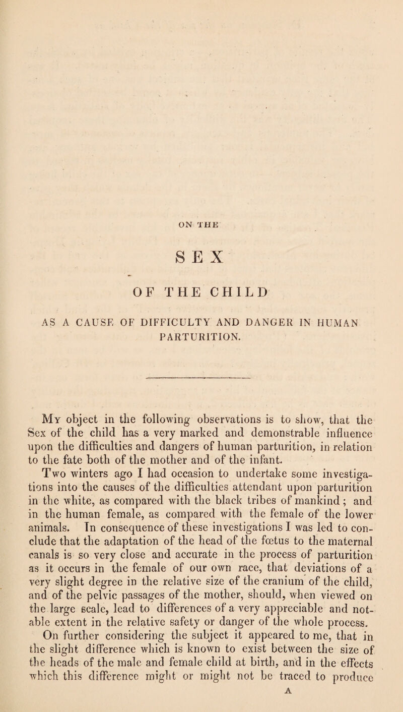 ON THE SEX OF THE CHILD AS A CAUSE OF DIFFICULTY AND DANGER IN HUMAN PARTURITION. My object in the following observations is to show, that the Sex of the child has a very marked and demonstrable influence upon the difficulties and dangers of human parturition, in relation to the fate both of the mother and of the infant. Two winters ago I had occasion to undertake some investiga¬ tions into the causes of the difficulties attendant upon parturition in the white, as compared with the black tribes of mankind; and in the human female, as compared with the female of the lower animals. In consequence of these investigations I was led to con¬ clude that the adaptation of the head of the foetus to the maternal canals is so very close and accurate in the process of parturition as it occurs in the female of our own race, that deviations of a very slight degree in the relative size of the cranium of the child, and of the pelvic passages of the mother, should, when viewed on the large scale, lead to differences of a very appreciable and not¬ able extent in the relative safety or danger of the whole process. On further considering the subject it appeared to me, that in the slight difference which is known to exist between the size of the heads of the male and female child at birth, and in the effects which this difference might or might not be traced to produce A