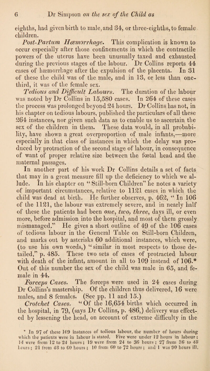 eighths, had given birth to male, and 34, or three-eighths, to female children. Post-Partum Haemorrhage. This complication is known to occur especially after those confinements in which the contractile powers of the uterus have been unusually taxed and exhausted during the previous stages of the labour. Dr Collins reports 44 cases of haemorrhage after the expulsion of the placenta. In 31 of these the child was of the male, and in 13, or less than one- third, it was of the female sex. Tedious and Difficult Labours. The duration of the labour was noted by Dr Collins in 15,580 cases. In 264 of these cases the process was prolonged beyond 24 hours. Dr Collins has not, in his chapter on tedious labours, published the particulars of all these 264 instances, nor given such data as to enable us to ascertain the sex of the children in them. These data would, in all probabi¬ lity, have shown a great overproportion of male infants,—more especially in that class of instances in which the delay was pro¬ duced by protraction of the second stage of labour, in consequence of want of proper relative size between the foetal head and the maternal passages. In another part of his work Dr Collins details a set of facts that may in a great measure fill up the deficiency to which we al¬ lude. In his chapter on “ Still-born Children1’ he notes a variety of important circumstances, relative to 1121 cases in which the child was dead at birth. He further observes, p. 462, “ In 106 of the 1121, the labour was extremely severe, and in nearly half of these the patients had been one, two, three, days ill, or even more, before admission into the hospital, and most of them grossly mismanaged.1' He gives a short outline of 49 of the 106 cases of tedious labour in the General Table on Still-born Children, and marks out by asterisks 60 additional instances, which were, (to use his own words,) “similar in most respects to those de¬ tailed,” p. 485. These two sets of cases of protracted labour with death of the infant, amount in all to 109 instead of 106.# Out of this number the sex of the child was male in 65, and fe¬ male in 44. Forceps Cases. The forceps were used in 24 cases during Dr Collins’s mastership. Of the children thus delivered, 16 were males, and 8 females. (See pp. 11 and 15.) Crotchet Cases, “Of the 16,654 births which occurred in the hospital, in 79, (says Dr Collins, p. 486,) delivery was effect¬ ed by lessening the head, on account of extreme difficulty in the * In OJ of these 109 instances of tedious labour, the number of hours during which the patients were in labour is stated. Five were under 12 hours in labour; 14 were from 12 to 24 hours; 19 were from 24 to 3G hours ; 27 from 3G to 48 hours; 21 from 48 to GO hours; 10 from 00 to 72 hours; and 1 was 90 hours ill.