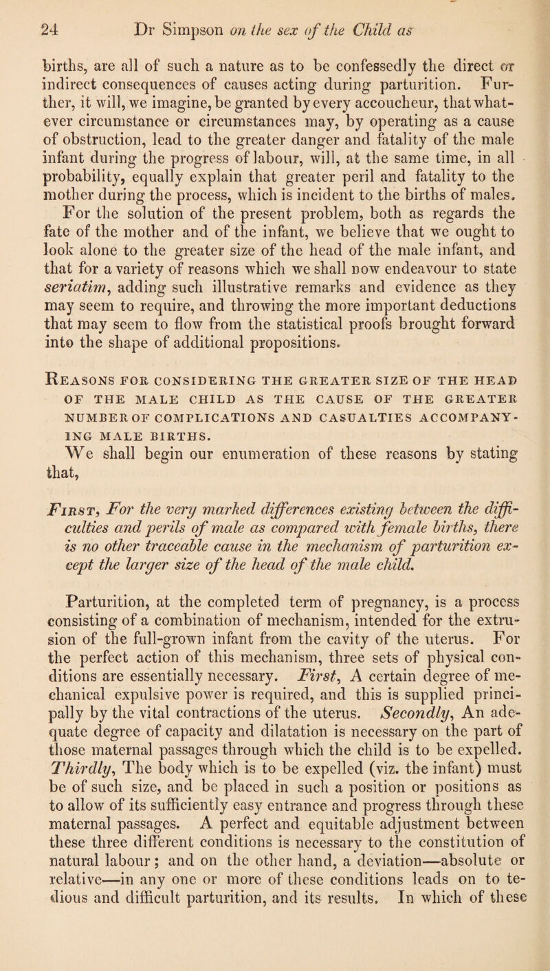 births, are all of such a nature as to be confessedly the direct or indirect consequences of causes acting during parturition. Fur¬ ther, it will, we imagine, be granted by every accoucheur, that what¬ ever circumstance or circumstances may, by operating as a cause of obstruction, lead to the greater danger and fatality of the male infant during the progress of labour, will, at the same time, in all probability, equally explain that greater peril and fatality to the mother during the process, which is incident to the births of males. For the solution of the present problem, both as regards the fate of the mother and of the infant, we believe that we ought to look alone to the greater size of the head of the male infant, and that for a variety of reasons which we shall now endeavour to state seriatim, adding such illustrative remarks and evidence as they may seem to require, and throwing the more important deductions that may seem to flow from the statistical proofs brought forward into the shape of additional propositions. Reasons for considering the greater size of the head of the male child as the cause of the greater NUMBER OF COMPLICATIONS AND CASUALTIES ACCOMPANY¬ ING MALE BIRTHS. We shall begin our enumeration of these reasons by stating that, First, For the very marked differences existing between the diffi¬ culties and perils of male as compared with female births, there is no other traceable cause in the mechanism of parturition ex¬ cept the larger size of the head of the male child. Parturition, at the completed term of pregnancy, is a process consisting of a combination of mechanism, intended for the extru¬ sion of the full-grown infant from the cavity of the uterus. For the perfect action of this mechanism, three sets of physical con¬ ditions are essentially necessary. First, A certain degree of me¬ chanical expulsive power is required, and this is supplied princi¬ pally by the vital contractions of the uterus. Secondly, An ade¬ quate degree of capacity and dilatation is necessary on the part of those maternal passages through which the child is to be expelled. Thirdly, The body which is to be expelled (viz. the infant) must be of such size, and be placed in such a position or positions as to allow of its sufficiently easy entrance and progress through these maternal passages. A perfect and equitable adjustment between these three different conditions is necessary to the constitution of natural labour; and on the other hand, a deviation—absolute or relative—in any one or more of these conditions leads on to te¬ dious and difficult parturition, and its results. In which of these