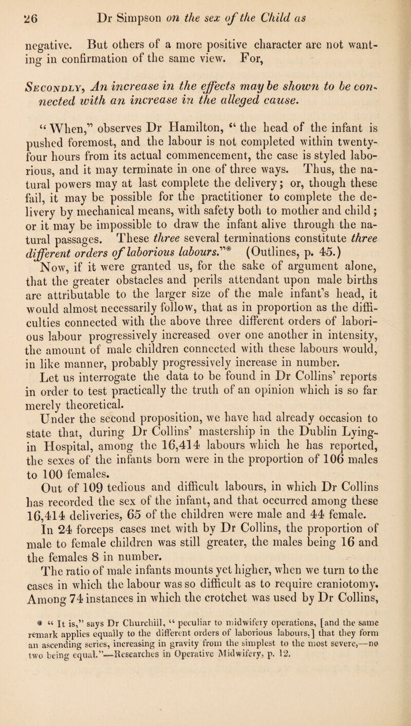 negative. But others of a more positive character are not want¬ ing in confirmation of the same view. For, O 7 Secondly, An increase in the effects maybe shown to be con¬ nected with an increase in the alleged cause. “ When,” observes Dr Hamilton, “ the head of the infant is pushed foremost, and the labour is not completed within twenty- four hours from its actual commencement, the case is styled labo¬ rious, and it may terminate in one of three ways. Thus, the na¬ tural powers may at last complete the delivery; or, though these fail, it may be possible for the practitioner to complete the de¬ livery by mechanical means, with safety both to mother and child ; or it may be impossible to draw the infant alive through the na¬ tural passages. These three several terminations constitute three different orders of laborious labours(Outlines, p. 45.) Now, if it were granted us, for the sake of argument alone, that the greater obstacles and perils attendant upon male births are attributable to the larger size of the male infant’s head, it would almost necessarily follow, that as in proportion as the diffi¬ culties connected with the above three different orders of labori¬ ous labour progressively increased over one another in intensity, the amount of male children connected with these labours would, in like manner, probably progressively increase in number. Let us interrogate the data to be found in Dr Collins’ reports in order to test practically the truth of an opinion which is so far merely theoretical. Under the second proposition, we have had already occasion to state that, during Dr Collins’ mastership in the Dublin Lying- in Hospital, among the 16,414 labours which he has reported, the sexes of the infants born were in the proportion of 106 males to 100 females. Out of 109 tedious and difficult labours, in which Dr Collins has recorded the sex of the infant, and that occurred among these 16,414 deliveries, 65 of the children were male and 44 female. In 24 forceps cases met with by Dr Collins, the proportion of male to female children was still greater, the males being 16 and the females 8 in number. The ratio of male infants mounts yet higher, when we turn to the cases in which the labour was so difficult as to require craniotomy. Among 74 instances in which the crotchet was used by Dr Collins, * “ It is,” says Dr Churchiil, u peculiar to midwifery operations, [and the same remark applies equally to the different orders of laborious labours,] that they form an ascending series, increasing in gravity from the simplest to the most severe,—no two being equal.”—Researches in Operative Midwifery, p. 12.