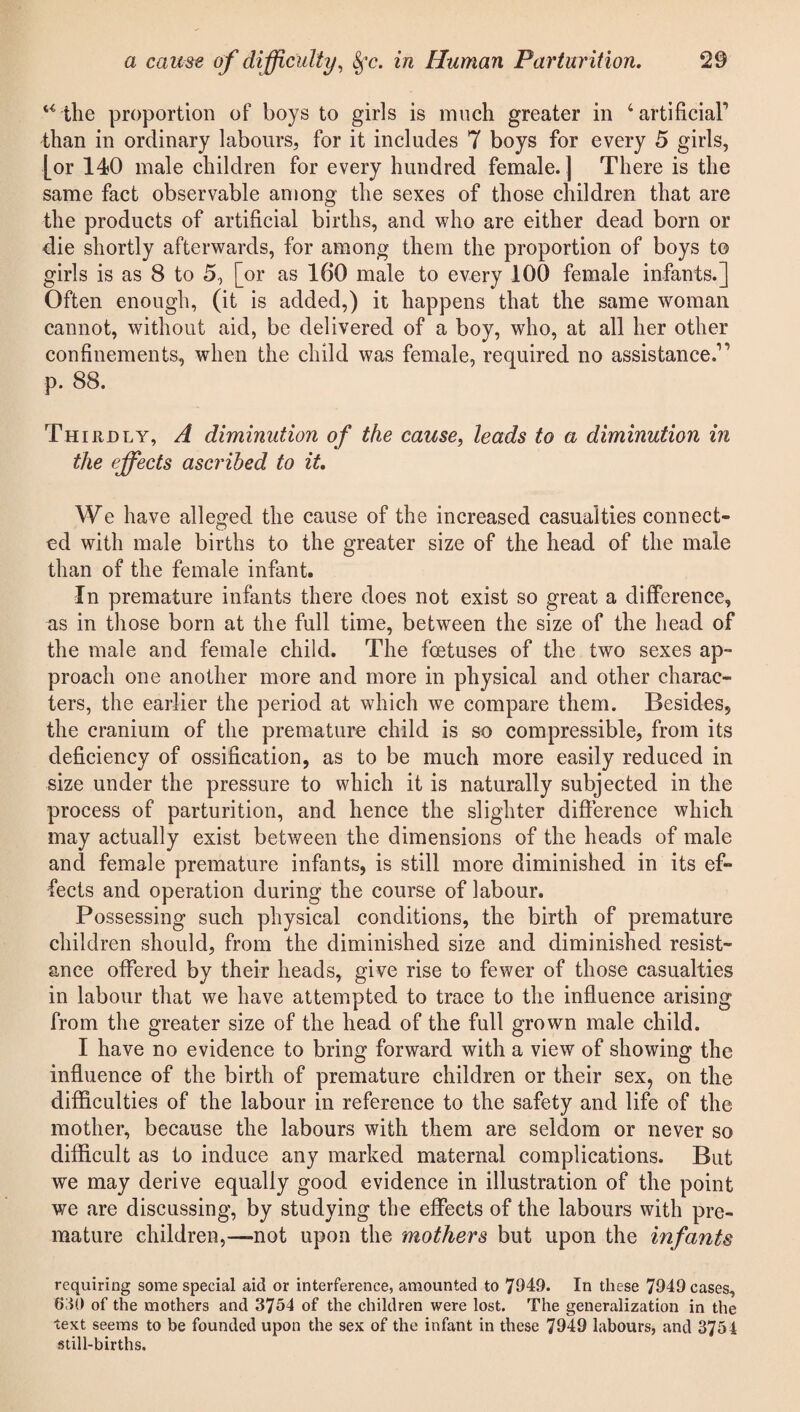 u the proportion of boys to girls is much greater in ‘artificial’ than in ordinary labours, for it includes 7 boys for every 5 girls, [or 140 male children for every hundred female. ] There is the same fact observable among the sexes of those children that are the products of artificial births, and who are either dead born or die shortly afterwards, for among them the proportion of boys to girls is as 8 to 5, [or as 160 male to every 100 female infants.] Often enough, (it is added,) it happens that the same woman cannot, without aid, be delivered of a boy, who, at all her other confinements, when the child was female, required no assistance.” p. 88. Thirdly, A diminution of the cause, leads to a diminution in the effects ascribed to it. We have alleged the cause of the increased casualties connect¬ ed with male births to the greater size of the head of the male than of the female infant. In premature infants there does not exist so great a difference, as in those born at the full time, between the size of the head of the male and female child. The foetuses of the two sexes ap¬ proach one another more and more in physical and other charac¬ ters, the earlier the period at which we compare them. Besides, the cranium of the premature child is so compressible, from its deficiency of ossification, as to be much more easily reduced in size under the pressure to which it is naturally subjected in the process of parturition, and hence the slighter difference which may actually exist between the dimensions of the heads of male and female premature infants, is still more diminished in its ef¬ fects and operation during the course of labour. Possessing such physical conditions, the birth of premature children should, from the diminished size and diminished resist¬ ance offered by their heads, give rise to fewer of those casualties in labour that we have attempted to trace to the influence arising from the greater size of the head of the full grown male child. I have no evidence to bring forward with a view of showing the influence of the birth of premature children or their sex, on the difficulties of the labour in reference to the safety and life of the mother, because the labours with them are seldom or never so difficult as to induce any marked maternal complications. But we may derive equally good evidence in illustration of the point we are discussing, by studying the effects of the labours with pre¬ mature children,—not upon the mothers but upon the infants requiring some special aid or interference, amounted to 7949. In these 7949 cases, 630 of the mothers and 3754 of the children were lost. The generalization in the text seems to be founded upon the sex of the infant in these 7949 labours, and 3754 still-births.