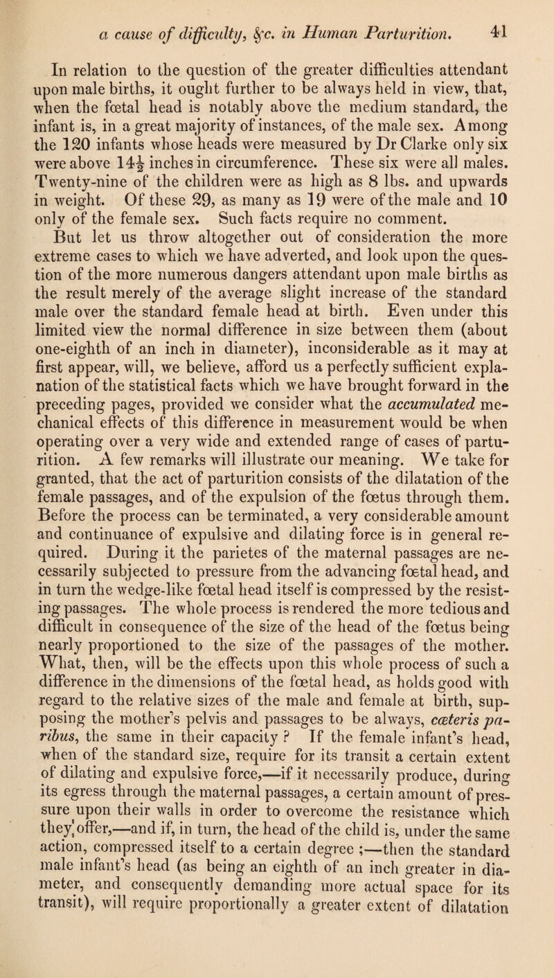 In relation to the question of the greater difficulties attendant upon male births, it ought further to be always held in view, that, when the foetal head is notably above the medium standard, the infant is, in a great majority of instances, of the male sex. Among the 120 infants whose heads were measured by Dr Clarke only six were above 14\ inches in circumference. These six were all males. Twenty-nine of the children were as high as 8 lbs. and upwards in weight. Of these 29? as many as 19 were of the male and 10 only of the female sex. Such facts require no comment. But let us throw altogether out of consideration the more extreme cases to which we have adverted, and look upon the ques¬ tion of the more numerous dangers attendant upon male births as the result merely of the average slight increase of the standard male over the standard female head at birth. Even under this limited view the normal difference in size between them (about one-eighth of an inch in diameter), inconsiderable as it may at first appear, will, we believe, afford us a perfectly sufficient expla¬ nation of the statistical facts which we have brought forward in the preceding pages, provided we consider what the accumulated me¬ chanical effects of this difference in measurement would be when operating over a very wide and extended range of cases of partu¬ rition. A few remarks will illustrate our meaning. We take for granted, that the act of parturition consists of the dilatation of the female passages, and of the expulsion of the foetus through them. Before the process can be terminated, a very considerable amount and continuance of expulsive and dilating force is in general re¬ quired. During it the parietes of the maternal passages are ne¬ cessarily subjected to pressure from the advancing foetal head, and in turn the wedge-like foetal head itself is compressed by the resist¬ ing passages. The whole process is rendered the more tedious and difficult in consequence of the size of the head of the foetus being nearly proportioned to the size of the passages of the mother. What, then, will be the effects upon this whole process of such a difference in the dimensions of the foetal head, as holds good with regard to the relative sizes of the male and female at birth, sup¬ posing the mother's pelvis and passages to be always, cceteris pa¬ ribus, the same in their capacity ? If the female infant's head, when of the standard size, require for its transit a certain extent of dilating and expulsive force,—if it necessarily produce, during its egress through the maternal passages, a certain amount of pres¬ sure upon their walls in order to overcome the resistance which they]offer,—and if, in turn, the head of the child is, under the same action, compressed itself to a certain degree ;—then the standard male infant's head (as being an eighth of an inch greater in dia¬ meter, and consequently demanding more actual space for its transit), will require proportionally a greater extent of dilatation