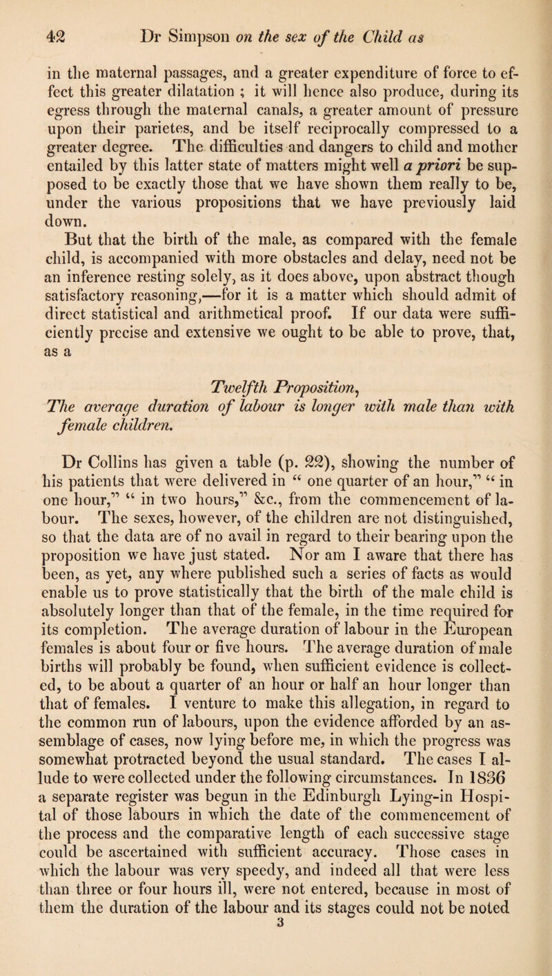 in the maternal passages, and a greater expenditure of force to ef¬ fect this greater dilatation ; it will hence also produce, during its egress through the maternal canals, a greater amount of pressure upon tlieir parietes, and be itself reciprocally compressed to a greater degree. The difficulties and dangers to child and mother entailed by this latter state of matters might well a priori be sup¬ posed to be exactly those that we have shown them really to be, under the various propositions that we have previously laid down. But that the birth of the male, as compared with the female child, is accompanied with more obstacles and delay, need not be an inference resting solely, as it does above, upon abstract though satisfactory reasoning,—for it is a matter which should admit of direct statistical and arithmetical proof. If our data were suffi¬ ciently precise and extensive we ought to be able to prove, that, as a Twelfth Proposition, The average duration of labour is longer ivith male than ivith female children. Dr Collins has given a table (p. 22), showing the number of his patients that were delivered in “ one quarter of an hour,”” c< in one hour,” “ in two hours,” &c., from the commencement of la¬ bour. The sexes, however, of the children are not distinguished, so that the data are of no avail in regard to their bearing upon the proposition we have just stated. Nor am I aware that there has been, as yet, any where published such a series of facts as would enable us to prove statistically that the birth of the male child is absolutely longer than that of the female, in the time required for its completion. The average duration of labour in the European females is about four or five hours. The average duration of male births will probably be found, when sufficient evidence is collect¬ ed, to be about a quarter of an hour or half an hour longer than that of females. I venture to make this allegation, in regard to the common run of labours, upon the evidence afforded by an as¬ semblage of cases, now lying before me, in which the progress was somewhat protracted beyond the usual standard. The cases I al¬ lude to were collected under the following circumstances. In 1836 a separate register was begun in the Edinburgh Lying-in Hospi¬ tal of those labours in which the date of the commencement of the process and the comparative length of each successive stage could be ascertained with sufficient accuracy. Those cases in which the labour was very speedy, and indeed all that were less than three or four hours ill, were not entered, because in most of them the duration of the labour and its stages could not be noted