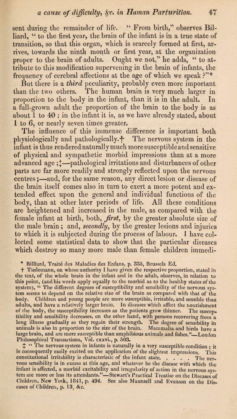 sent during the remainder of life. “ From birth,” observes Bil¬ liard, “ to the first year, the brain of the infant is in a true state of transition, so that this organ, which is scarcely formed at first, ar¬ rives, towards the ninth month or first year, at the organization proper to the brain of adults. Ought we not,” he adds, “ to at¬ tribute to this modification supervening in the brain of infants, the frequency of cerebral affections at the age of which we speak ?”# But there is a third peculiarity, probably even more important than the two others. The human brain is very much larger in proportion to the body in the infant, than it is in the adult. In a full-grown adult the proportion of the brain to the body is as about 1 to 40 ; in the infant it is, as we have already stated, about 1 to 6, or nearly seven times greater. The influence of this immense difference is important both physiologically and pathologically.*}* The nervous system in the infant is thus rendered naturally much more susceptible and sensitive of physical and sympathetic morbid impressions than at a more advanced age pathological irritations and disturbances of other parts are far more readily and strongly reflected upon the nervous centres;—and, for the same reason, any direct lesion or disease of the brain itself comes also in turn to exert a more potent and ex¬ tended effect upon the general and individual functions of the body, than at other later periods of life. All these conditions are heightened and increased in the male, as compared with the female infant at birth, both, first, by the greater absolute size of the male brain; and, secondly, by the greater lesions and injuries to which it is subjected during the process of labour. I have col¬ lected some statistical data to show that the particular diseases which destroy so many more male than female children immedi- * Billiard, Traite des Maladies des Enfans, p. 335, Brussels Ed. + Tiedematm, on whose authority I have given the respective proportion, stated in the text, of the whole brain in the infant and in the adult, observes, in relation to this point, (and his words apply equally to the morbid as to the healthy states of the system), “ The different degrees of susceptibility and sensibility of the nervous sys¬ tem seems to depend on the relative size of the brain as compared with that of the body. Children and young people are more susceptible, irritable, and sensible than adults, and have a relatively larger brain. In diseases which affect the nourishment of the body, the susceptibility increases as the patients grow thinner. The suscep¬ tibility and sensibility decreases, on the other hand, with persons recovering from a long illness gradually as they regain their strength. The degree of sensibility in animals is also in proportion to the size of the brain. Mammalia and birds have a large brain, and are more susceptible than amphibious animals and fishes.”_London Philosophical Transactions, Vol. exxvi., p. 503. $ “ The nervous system in infants is naturally in a very susceptible condition ; it is consequently easily excited on the application of the slightest impressions. Tiiis constitutional irritability is characteristic of the infant state.The ner¬ vous sensibility is in excess at this age, and whatever be the disease with which the infant is affected, a morbid excitability and irregularity of action in the nervous sys¬ tem are more or less its attendants.”—Stewart’s Practical Treatise on the Diseases of Children, New York, 1841, p. 494. See also Maunsell and Evanson on the Dis¬ eases of Children, p. 13, &c.