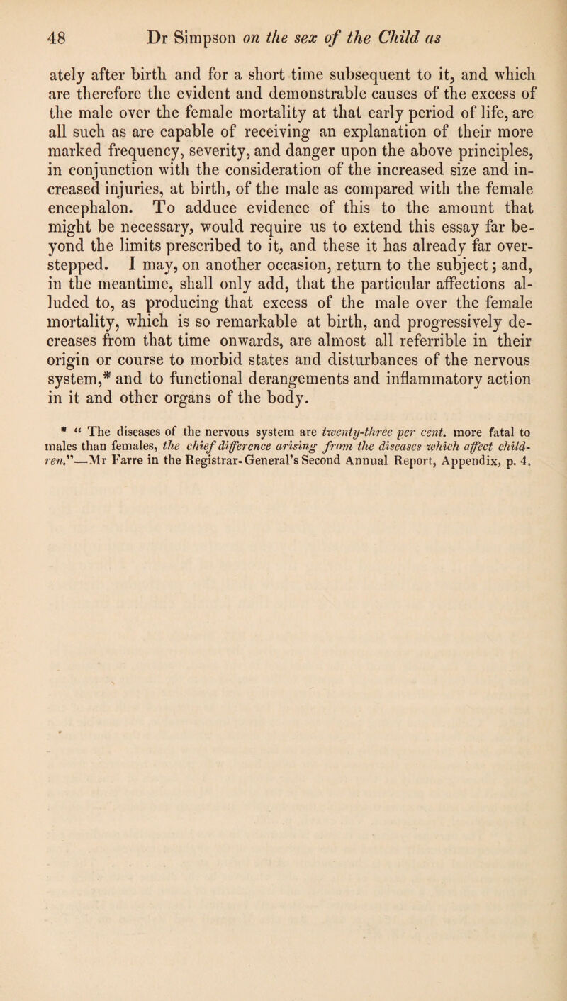 ately after birth and for a short time subsequent to it, and which are therefore the evident and demonstrable causes of the excess of the male over the female mortality at that early period of life, are all such as are capable of receiving an explanation of their more marked frequency, severity, and danger upon the above principles, in conjunction with the consideration of the increased size and in¬ creased injuries, at birth, of the male as compared with the female encephalon. To adduce evidence of this to the amount that might be necessary, would require us to extend this essay far be¬ yond the limits prescribed to it, and these it has already far over¬ stepped. I may, on another occasion, return to the subject; and, in the meantime, shall only add, that the particular affections al¬ luded to, as producing that excess of the male over the female mortality, which is so remarkable at birth, and progressively de¬ creases from that time onwards, are almost all referable in their origin or course to morbid states and disturbances of the nervous system,* and to functional derangements and inflammatory action in it and other organs of the body. * “ The diseases of the nervous system are twenty-three per cent, more fatal to males than females, the chief difference arising from the diseases which affect child¬ ren,—Mr Farre in the Registrar-General’s Second Annual Report, Appendix, p. 4,