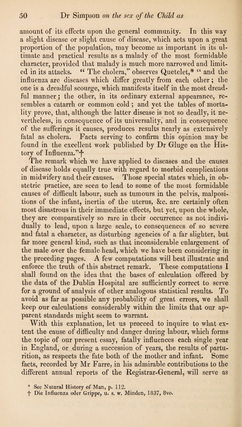 amount of its effects upon the general community. In this way a slight disease or slight cause of disease, which acts upon a great proportion of the population, may become as important in its ul¬ timate and practical results as a malady of the most formidable character, provided that malady is much more narrowed and limit¬ ed in its attacks. <c The cholera,1' observes Quetelet,* a and the influenza are diseases which differ greatly from each other; the one is a dreadful scourge, which manifests itself in the most dread¬ ful manner; the other, in its ordinary external appearance, re¬ sembles a catarrh or common cold ; and yet the tables of morta¬ lity prove, that, although the latter disease is not so deadly, it ne¬ vertheless, in consequence of its universality, and in consequence of the sufferings it causes, produces results nearly as extensively fatal as cholera. Facts serving to confirm this opinion may be found in the excellent work published by Dr Gluge on the His¬ tory of Influenza.11*!* The remark which we have applied to diseases and the causes of disease holds equally true with regard to morbid complications in midwifery and their causes. Those special states which, in ob¬ stetric practice, are seen to lead to some of the most formidable causes of difficult labour, such as tumours in the pelvis, malposi¬ tions of the infant, inertia of the uterus, &c. are certainly often most disastrous in their immediate effects, but yet, upon the whole, they are comparatively so rare in their occurrence as not indivi¬ dually to lead, upon a large scale, to consequences of so severe and fatal a character, as disturbing agencies of a far slighter, but far more general kind, such as that inconsiderable enlargement of the male over the female head, which we have been considering in the preceding pages. A few computations will best illustrate and enforce the truth of this abstract remark. These computations I shall found on the idea that the bases of calculation offered by the data of the Dublin Hospital are sufficiently correct to serve for a ground of analysis of other analogous statistical results. To avoid as far as possible any probability of great errors, we shall keep our calculations considerably within the limits that our ap¬ parent standards might seem to warrant. With this explanation, let us proceed to inquire to what ex¬ tent the cause of difficulty and danger during labour, which forms the topic of our present essay, fatally influences each single year in England, or during a succession of years, the results of partu¬ rition, as respects the fate both of the mother and infant. Some facts, recorded by Mr Farre, in his admirable contributions to the different annual reports of the Registrar-General, will serve as * See Natural History of Man, p. 112. •j* Die Influenza oder Grippe, u. s. w. Minden, 1837, 8vo.