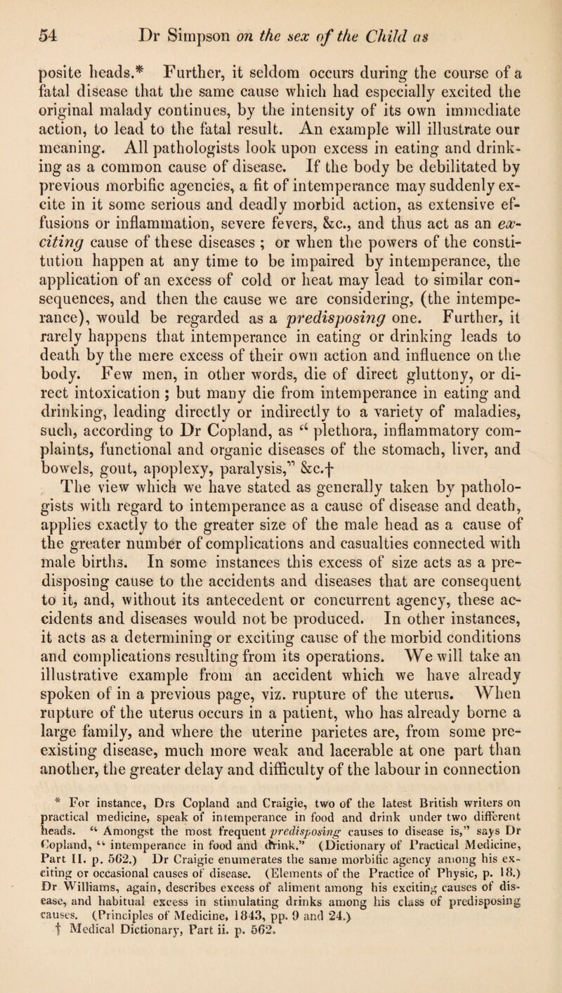 posite heads.* Further, it seldom occurs during the course of a fatal disease that the same cause which had especially excited the original malady continues, by the intensity of its own immediate action, to lead to the fatal result. An example will illustrate our meaning. All pathologists look upon excess in eating and drink¬ ing as a common cause of disease. If the body be debilitated by previous morbific agencies, a fit of intemperance may suddenly ex¬ cite in it some serious and deadly morbid action, as extensive ef¬ fusions or inflammation, severe fevers, &c., and thus act as an ex¬ citing cause of these diseases ; or when the powers of the consti¬ tution happen at any time to be impaired by intemperance, the application of an excess of cold or heat may lead to similar con¬ sequences, and then the cause we are considering, (the intempe¬ rance), would be regarded as a predisposing one. Further, it rarely happens that intemperance in eating or drinking leads to death by the mere excess of their own action and influence on the body. Few men, in other words, die of direct gluttony, or di¬ rect intoxication; but many die from intemperance in eating and drinking, leading directly or indirectly to a variety of maladies, such, according to Dr Copland, as plethora, inflammatory com¬ plaints, functional and organic diseases of the stomach, liver, and bowels, gout, apoplexy, paralysis,'” &c.f The view which we have stated as generally taken by patholo¬ gists with regard to intemperance as a cause of disease and death, applies exactly to the greater size of the male head as a cause of the greater number of complications and casualties connected with male births. In some instances this excess of size acts as a pre¬ disposing cause to the accidents and diseases that are consequent to it, and, without its antecedent or concurrent agency, these ac¬ cidents and diseases would not be produced. In other instances, it acts as a determining or exciting cause of the morbid conditions and complications resulting from its operations. We will take an illustrative example from an accident which we have already spoken of in a previous page, viz. rupture of the uterus. When rupture of the uterus occurs in a patient, who has already borne a large family, and where the uterine parietes are, from some pre¬ existing disease, much more weak and lacerable at one part than another, the greater delay and difficulty of the labour in connection * For instance, Drs Copland and Craigie, two of the latest British writers on practical medicine, speak of intemperance in food and drink under two different heads. “ Amongst the most frequent predisposing causes to disease is,” says Dr Copland, “ intemperance in food and chink.” (Dictionary of Practical Medicine, Part II. p. 5G2.) Dr Craigie enumerates the same morbific agency among his ex¬ citing or occasional causes of disease. (Elements of the Practice of Physic, p. 18.) Dr Williams, again, describes excess of aliment among his exciting causes of dis¬ ease, and habitual excess in stimulating drinks among his class of predisposing causes. (Principles of Medicine, 1843, pp. 9 and 24.) t Medical Dictionary, Part ii. p. 562.