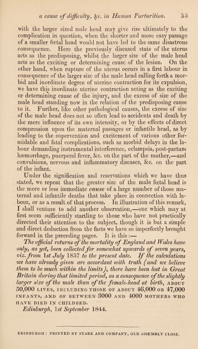 with the larger sized male head may give rise ultimately to the complication in question, when the shorter and more easy passage of a smaller foetal head would not have led to the same disastrous consequence. Here the previously diseased state of the uterus acts as the predisposing, whilst the larger size of the male head acts as the exciting or determining cause of the lesion. On the other hand, when rupture of the uterus occurs in a first labour in consequence of the larger size of the male head calling forth a mor¬ bid and inordinate degree of uterine contraction for its expulsion, we have this inordinate uterine contraction acting as the exciting or determining cause of the injury, and the excess of size of the male head standing now in the relation of the predisposing cause to it. Further, like other pathological causes, the excess of size of the male head does not so often lead to accidents and death by the mere influence of its own intensity, or by the effects of direct compression upon the maternal passages or infantile head, as by leading to the supervention and excitement of various other for¬ midable and fatal complications, such as morbid delays in the la¬ bour demanding instrumental interference, eclampsia, post-partum haemorrhage, puerperal fever, &c. on the part of the mother,-—-and convulsions, nervous and inflammatory diseases, &c, on the part of the infant. Under the signification and reservations which we have thus stated, we repeat that the greater size of the male foetal head is the more or less immediate cause of a large number of those ma¬ ternal and infantile deaths that take place in connection with la¬ bour, or as a result of that process. In illustration of this remark, I shall venture to add another observation,—one which may at first seem sufficiently startling to those who have not practically directed their attention to the subject, though it is but a simple and direct deduction from the facts we have so imperfectly brought forward in the preceding pages. It is this:— The official returns of the mortality of England and Wales have only, as yet, been collected for somewhat upwards of seven years, viz. from 1st July 1837 to the present date. If the calculations we have already given are accordant with truth (and we believe them to be much within the limitsthere have been lost in Great Britain during that limited period, as a consequence of the slightly larger size of the male than of the female-head at birth, about 50,000 LIVES, INCLUDING THOSE OF ABOUT 46,000 OR 47,000 INFANTS, AND OF BETWEEN 3000 AND 4000 MOTHERS WHO HAVE DIED IN CHILDBED. Edinburgh, ls£ September 1844. EDINBURGH : PRINTED BY STARK AND COMPANY, OLD ASSEMBLY CLOSE.