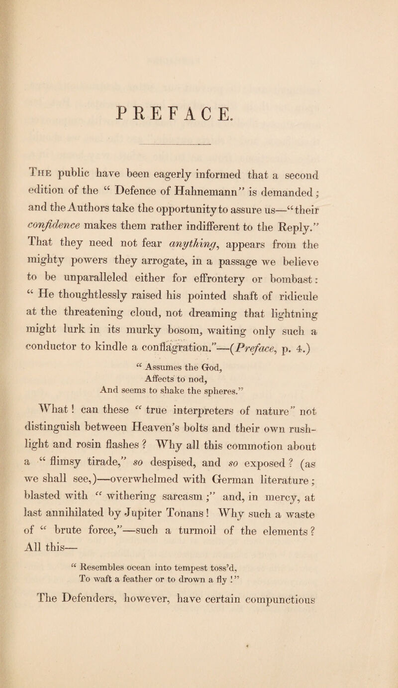 P E E F A C E. The public have been eagerly informed that a second edition of the “ Defence of Hahnemann” is demanded; and the Authors take the opportunity to assure us—‘‘their confidence makes them rather indifferent to the Reply.” That they need not fear anything^ appears from the mighty powers they arrogate, in a passage we believe to be unparalleled either for effrontery or bombast: “ He thoughtlessly raised his pointed shaft of ridicule at the threatening cloud, not dreaming that lightning might lurk in its murky bosom, waiting only such a conductor to kindle a conflitgration.”—{Preface, p. 4.) Assumes the God, Affects to nod, And seems to shake the spheres.” What! can these “ true interpreters of nature” not distinguish between Heaven’s bolts and their own rush- light and rosin flashes ? Why all this commotion about a “ flimsy tirade,” so despised, and so exposed ? (as we shall see,)—overwhelmed with German literature; blasted with “ withering sarcasm ;” and, in mercy, at last annihilated by Jupiter Tonans ! Why such a waste of “ brute force,”—such a turmoil of the elements? All this— “ Resembles ocean into tempest toss’d. To waft a feather or to drown a fly I ” The Defenders, however, have certain compunctious 4