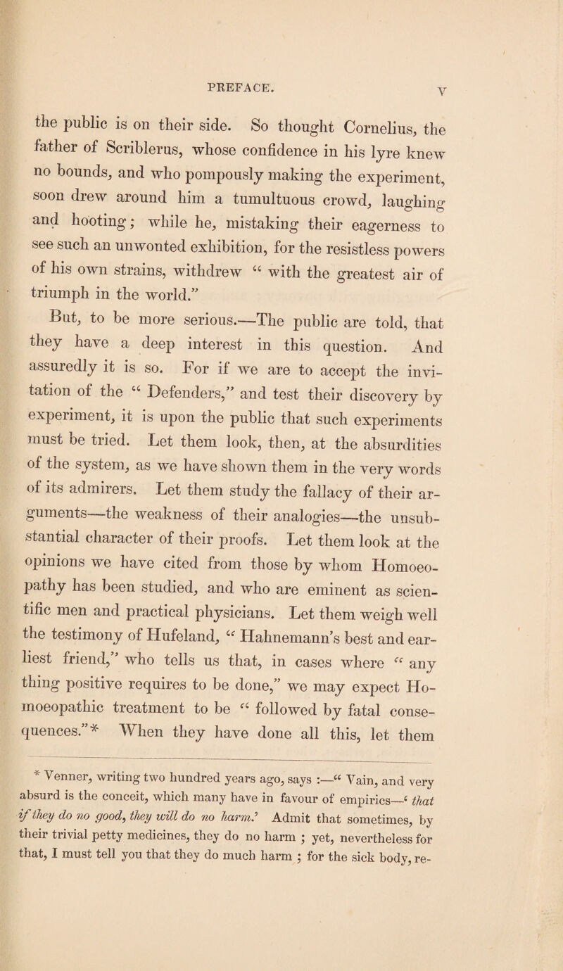 the public is on their side. So thought Cornelius, the father of Scriblerus, whose confidence in his lyre knew no bounds, and who pompously making the experiment, soon drew around him a tumultuous crowd, laughing and hooting; while he, mistaking their eagerness to see such an unwonted exhibition, for the resistless powers of his own strains, withdrew “ with the greatest air of triumph in the world.” But, to be more serious.—The public are told, that they have a deep interest in this question. And assuredly it is so. For if we are to accept the invi¬ tation of the Defenders,” and test their discovery by experiment, it is upon the public that such experiments must be tried. Let them look, then, at the absurdities of the system, as we have shown them in the very words of its admirers. Let them study the fallacy of their ar¬ guments the weakness of their analogies—the unsub¬ stantial character of their proofs. Let them look at the opinions we have cited from those by whom Homoeo¬ pathy has been studied, and who are eminent as scien¬ tific men and practical physicians. Let them weigh well the testimony of Hufeland, Hahnemann’s best and ear¬ liest friend, who tells us that, in cases where “ any thing positive requires to be done,” we may expect Ho¬ moeopathic treatment to be followed by fatal conse¬ quences.”* When they have done all this, let them * Vermer, writing two hundred years ago, says « Vain, and very absurd is the conceit, which many have in favour of empirics_^ that if they do no good^ they will do no harm? Admit that sometimes, by their trivial petty medicines, they do no harm ; yet, nevertheless for that, I must tell you that they do much harm ; for the sick body, re-