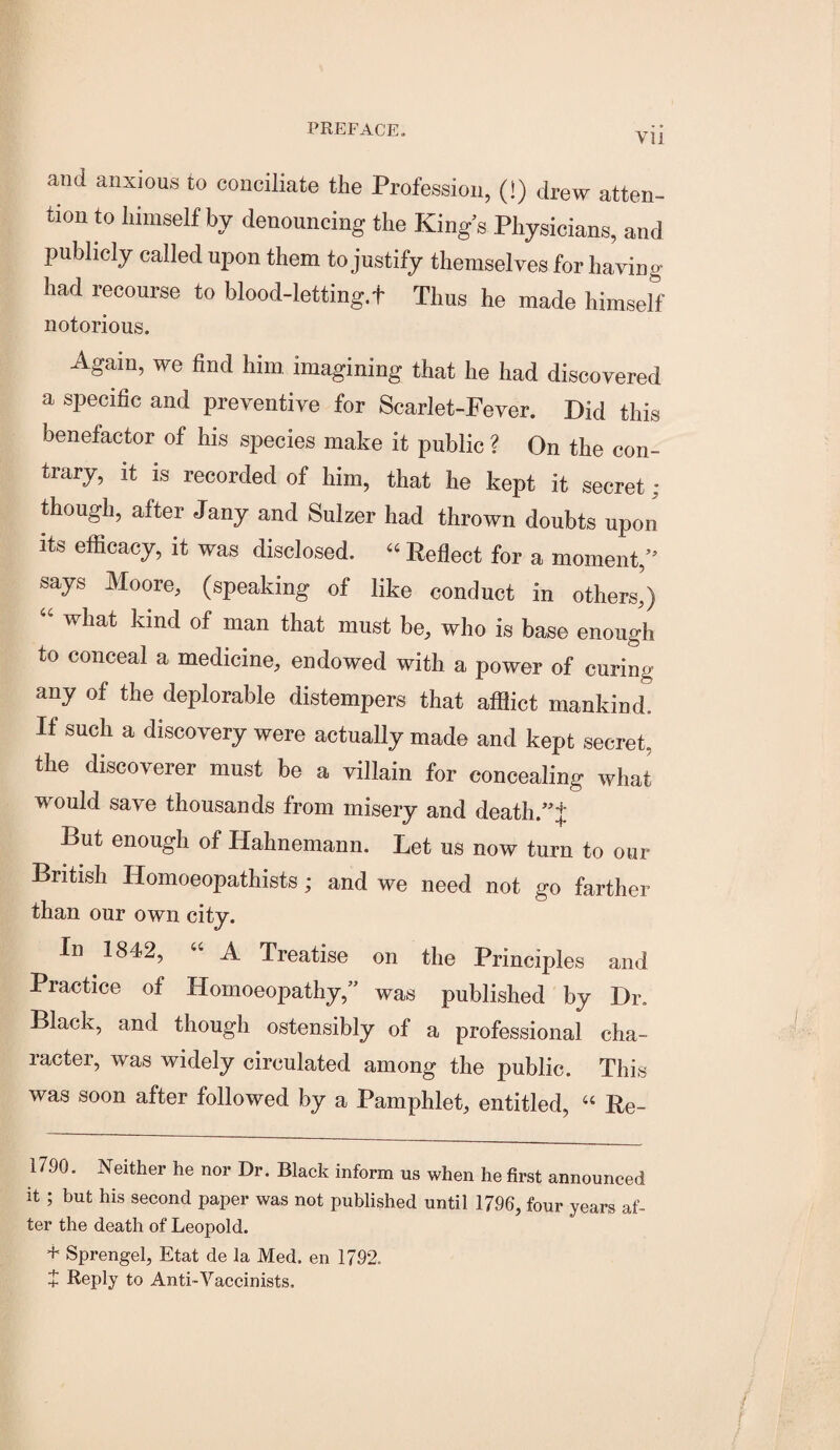 and anxious to conciliate the Profession, (!) drew atten¬ tion to himself by denouncing the King’s Physicians, and publicly called upon them to justify themselves for having had recourse to blood-letting.t Thus he made himself notorious. Again, we find him, imagining that he had discovered a specific and preventive for Scarlet-Fever. Did this benefactor of his species make it public ? On the con¬ trary, it IS recorded of him, that he kept it secret ; though, after Jany and Sulzer had thrown doubts upon Its efficacy, it was disclosed. “ Reflect for a moment,” says Moore, (speaking of like conduct in others,) “ what kind of man that must be, who is base enough to conceal a medicine, endowed with a power of curing any of the deplorable distempers that afflict mankind. If such a discovery were actually made and kept secret, the discoverer must be a villain for concealing what would save thousands from misery and death.”;]: But enough of Hahnemann. Let us now turn to our British Homoeopathists; and we need not go farther than our own city. In 1842, “ A Treatise on the Principles and Practice of Homoeopathy,” was published by Dr. Black, and though ostensibly of a professional cha¬ racter, was widely circulated among the public. This was soon after followed by a Pamphlet, entitled, “ Re- 1790. Neither he nor Dr. Black inform us when he first announced it ; but his second paper was not published until 1796, four years af¬ ter the death of Leopold. + Sprengel, Etat de la Med. en 1792. X Reply to Anti-Vaccinists.