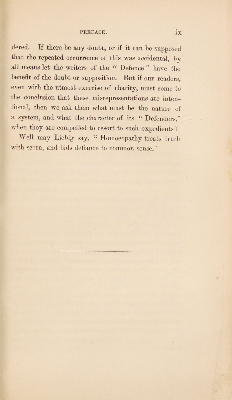 dered. If there be any doubt, or if it can be supposed that the repeated occurrence of this was accidental, by all means let the writers of the Defence ” have the benefit of the doubt or supposition. But if our readers, even with the utmost exercise of charity, must come to the conclusion that these misrepresentations are inten¬ tional, then we ask them what must be the nature of a system, and what the character of its Defenders,” when they are compelled to resort to such expedients ? Well may Liebig say, “ Homoeopathy treats truth with scorn, and bids defiance to common sense.”