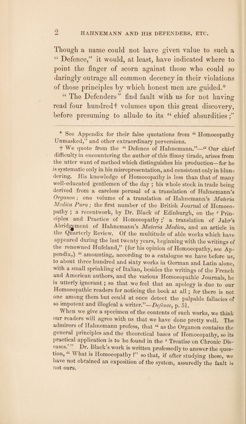 Though a name could not have given value to such a “ Defence/’ it would, at least, have indicated where to point the finger of scorn against those who could so daringly outrage all common decency in their violations of those principles by which honest men are guided.'^ “ The Defenders ” find fault with us for not having read four hundredt volumes upon this great discovery, before presuming to allude to its chief absurdities /’ * See Appendix for their false quotations from Homoeopathy Unmasked/’ and other extraordinary perversions. + We quote from the “ Defence of Hahnemann.”—“ Our chief difficulty in encountering the author of this flimsy tirade, arises from the utter want of method which distinguishes his production—for he is systematic only in his misrepresentation, and consistent only in blun¬ dering. His knowledge of Homoeopathy is less than that of many well-educated gentlemen of the day ; his whole stock in trade being derived from a careless perusal of a translation of Hahnemann’s Organon; one volume of a translation of Hahnemann’s Materia Medica Pura; the first number of the British Journal of Homoeo¬ pathy ; a recentwork, by Dr. Black of Edinburgh, on the ‘ Prin¬ ciples and Practice of Homoeopathy;’ a translation of Jahr’s Abridgment of Hahnemann’s Materia Medica, and an article in the Quarterly Review. Of the multitude of able works which have appeared during the last twenty years, beginning with the writings of the renowned Hufeland,” (for his opinion of Homoeopathy, see Ap¬ pendix,) “ amounting, according to a catalogue we have before us, to about three hundred and sixty works in German and Latin alone, with a small sprinkling of Italian, besides the writings of the French and American authors, and the various Homoeopathic Journals, he is utterly ignorant ; so that we feel that an apology is due to our Homoeopathic readers for noticing the book at all; for there is not one among them but could at once detect the palpable fallacies of so impotent and illogical a writer.”—Defence, p. 51. When we give a specimen of the contents of such works, we think our readers will agree with us that we have done pretty well. The admirers of Hahnemann profess, that as the Organon contains the general principles and the theoretical bases of Homoeopathy, so its practical application is to be found in the Treatise on Chronic Dis¬ eases. Dr. Black s work is written professedly to answer the ques¬ tion, “ What is Homoeopathy ?” so that, if after studying these, we have not obtained an exposition of the system, assuredly the fault is not ours.