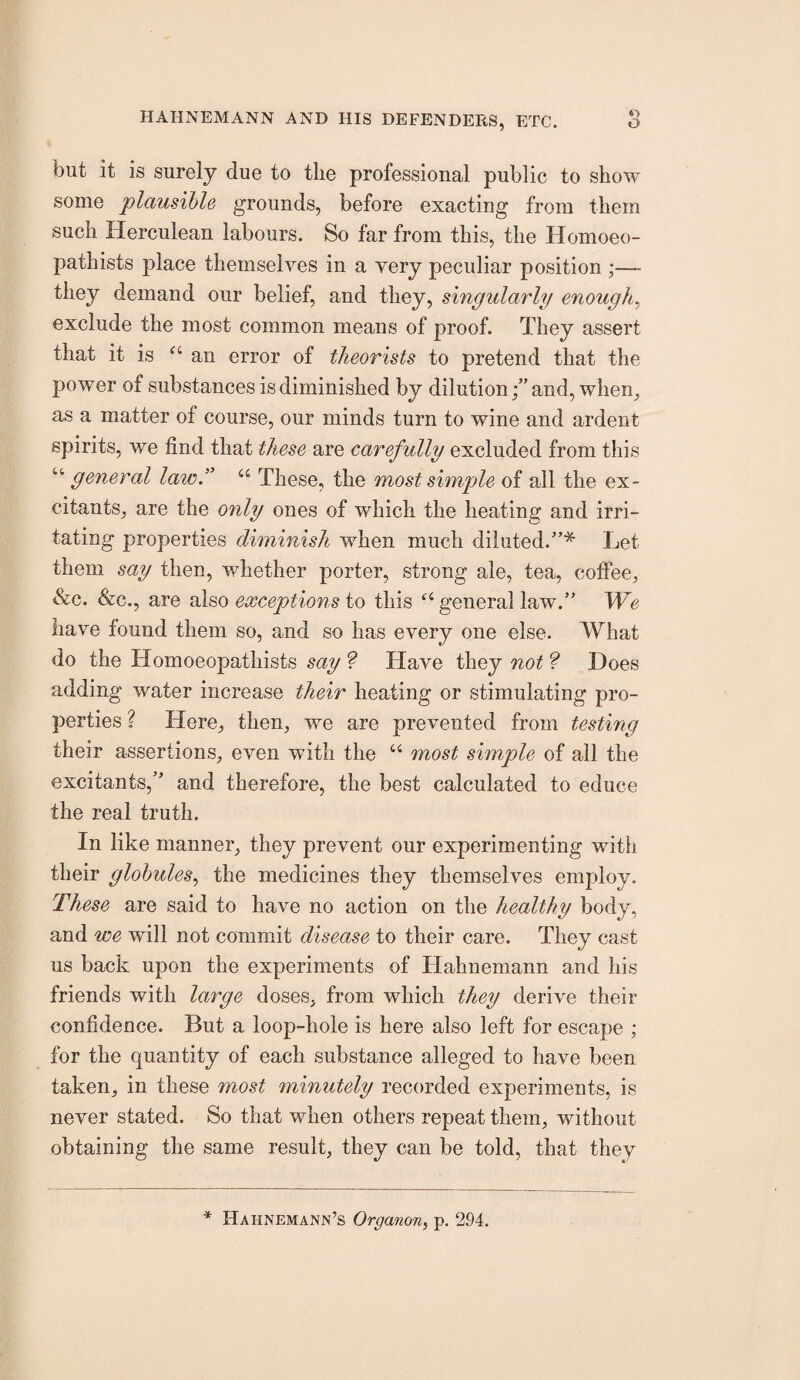 *> but it is surely due to the professional public to show some plausible grounds, before exacting from them such Herculean labours. So far from this, the Homoeo- pathists place themselves in a very peculiar position ,•— they demand our belief, and they, singularly enough^ exclude the most common means of proof. They assert that it is “ an error of theorists to pretend that the power of substances is diminished by dilutionand, when, as a matter of course, our minds turn to wine and ardent spirits, we find that these are carefully excluded from this ‘‘ general law.’’ “ These, the most simple of all the ex¬ citants, are the only ones of which the heating and irri¬ tating properties diminish when much diluted.”* Let them say then, whether porter, strong ale, tea, cofiee, &c. &c., are also exceptions to this general law.” Wc have found them so, and so has every one else. What do the Homoeopathists say ? Have they not ? Does adding water increase their heating or stimulating pro¬ perties ? Here, then, we are prevented from testing their assertions, even with the “ most simple of ail the excitants,” and therefore, the best calculated to educe the real truth. In like manner, they prevent our experimenting with their globules.^ the medicines they themselves employ. These are said to have no action on the healthy body, and we will not commit disease to their care. They cast us back upon the experiments of Hahnemann and his friends with large doses, from which they derive their confidence. But a loop-hole is here also left for escape ; for the quantity of each substance alleged to have been taken, in these most minutely recorded experiments, is never stated. So that when others repeat them, without obtaining the same result, they can be told, that they * Hahnemann’s Organon, p, 294.