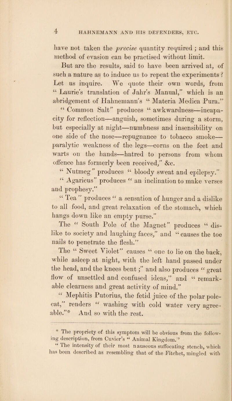 have not taken the precise quantity required; and this method of evasion can be practised without limit. But are the results, said to have been arrived at, of such a nature as to induce us to repeat the experiments ? Let us inquire. We quote their own words, from “ Laurie’s translation of Jahr s Manual,” which is an abridgement of Llahneniann s “ Materia Medica Pura.” ‘‘ Common Salt” produces “ awkwardness—incapa¬ city for reflection—anguish, sometimes during a storm, but especially at night—numbness and insensibility on one side of the nose—repugnance to tobacco smoke— paralytic weakness of the legs—corns on the feet and warts on the hands—hatred to persons from whom offence has formerly been received,” &:c. “ Nutmeg” produces “ bloody sweat and epilepsy.” Agaricus” produces an inclination to make verses and prophesy.” “ Tea ” produces a sensation of hunger and a dislike to all food, and great relaxation of the stomach, which hangs down like an empty purse.” The South Pole of the Magnet” produces “ dis¬ like to society and laughing faces,” and “ causes the toe nails to penetrate the flesh.” The “ Sweet Violet” causes one to lie on the back, while asleep at night, with the left hand passed under the head, and the knees bent;” and also produces great flow of unsettled and confused ideas,” and “ remark¬ able clearness and great activity of mind.” Mephitis Putorius, the fetid juice of the polar pole¬ cat, renders washing with cold water very agree¬ able.”* And so with the rest. * The propriety of this symptom will be obvious from the follow¬ ing description, from Cuvier’s « Animal Kingdom.” The intensity of their most nauseous suffocating stench, which has been described as resembling that of the Fitchet, mingled with