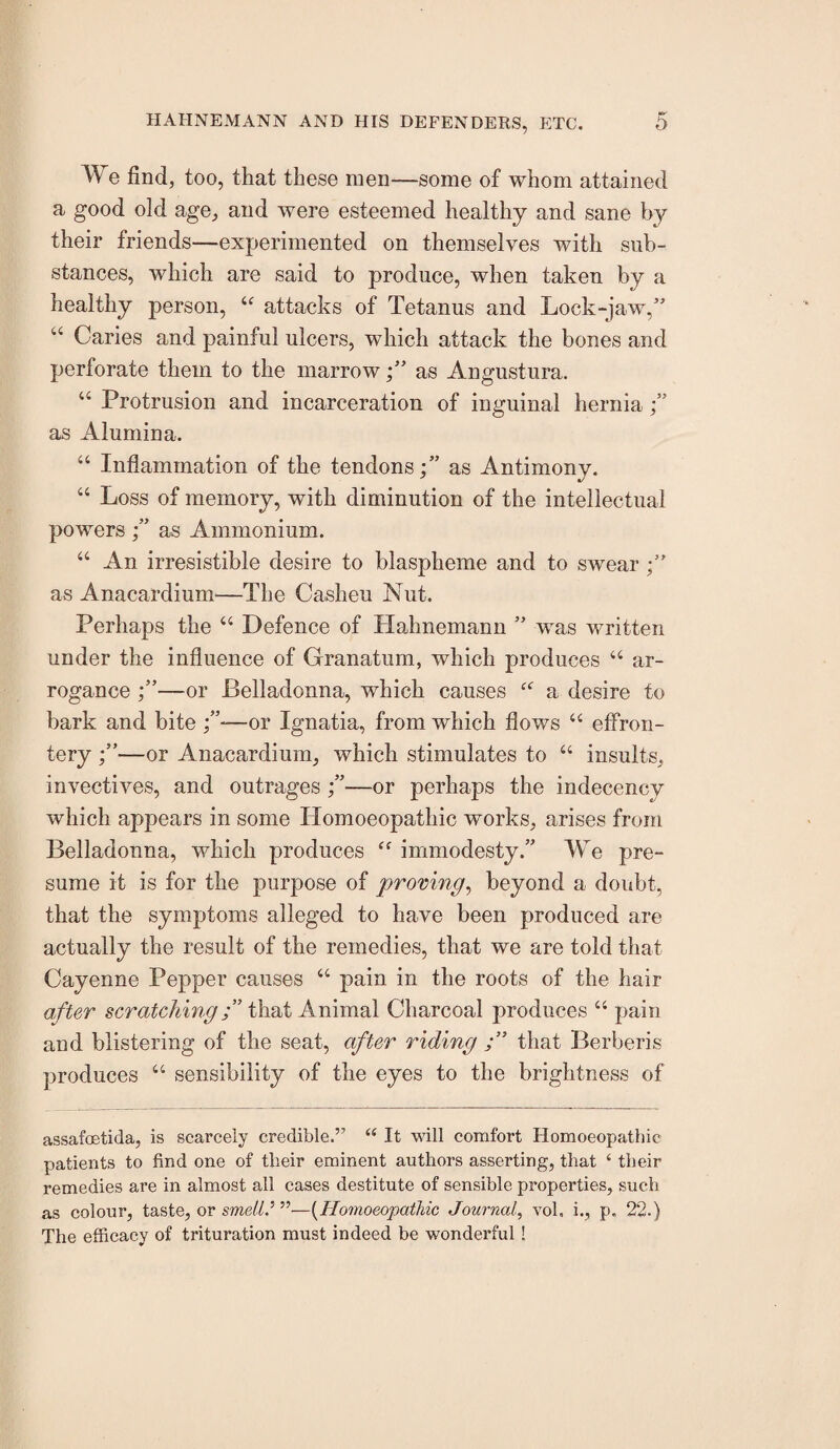 We find, too, that these men—some of whom attained a good old age, and were esteemed healthy and sane by their friends—experimented on themselves with sub¬ stances, which are said to produce, when taken by a healthy person, “ attacks of Tetanus and Lock-jaw,” ‘‘ Caries and painful ulcers, which attack the bones and perforate them to the marrowas Angustura. “ Protrusion and incarceration of inguinal hernia j” as Alumina. “ Inflammation of the tendonsas Antimony. “ Loss of memory, with diminution of the intellectual powers f as Ammonium. “ An irresistible desire to blaspheme and to swear as Anacardiuni—The Casheu Nut. Perhaps the “ Defence of Hahnemann ” was written under the influence of Granatum, which produces “ ar¬ rogance —or Belladonna, which causes a desire to bark and bite —or Ignatia, from which flows “ effron¬ tery —or Anacardium, which stimulates to “ insults, invectives, and outrages —or perhaps the indecency which appears in some Homoeopathic works, arises from Belladonna, which produces immodesty.” We pre¬ sume it is for the purpose of proving^ beyond a doubt, that the symptoms alleged to have been produced are actually the result of the remedies, that we are told that Cayenne Pepper causes “ pain in the roots of the hair after scratchingthat Animal Charcoal produces “ pain and blistering of the seat, after riding that Berberis produces “ sensibility of the eyes to the brightness of assafoetida, is scarcely credible.” “ It will comfort Homoeopathic patients to find one of their eminent authors asserting, that ‘ their remedies are in almost all cases destitute of sensible properties, such as colour, taste, or sme//.’”—{^Hoiyioeopatliic Journal, vol, i., p. 22.) The efficaey of trituration must indeed be wonderful!