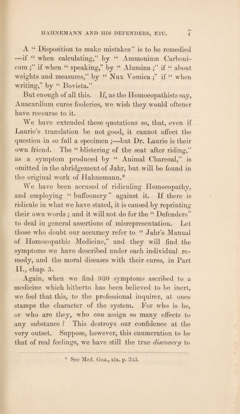 A “ Disposition to make mistakes” is to be remedied —if when calculating,” by “ Ammonium Carboni- cum if when “ speaking,” by Aluminaif “ about weights and measures,” by Nux Yomicaif when writing,” by “ Bovista.” But enough of all this. If, as the Homoeopathists say, Anacardium cures fooleries, we wish they would oftener have recourse to it. We have extended these quotations so, that, even if Laurie’s translation be not good, it cannot affect the question in so full a specimen ;—but Dr. Laurie is their own friend. The “ blistering of the seat after riding,” as a symptom produced by Animal Charcoal,” is omitted in the abridgement of Jahr, but will be found in the original work of Hahnemann.* We have been accused of ridiculing Homoeopathy, and employing “ buffoonery” against it. If there is ridicule in what we have stated, it is caused by reprinting their own words ; and it will not do for the Defenders” to deal in general assertions of misrepresentation. Let those who doubt our accuracy refer to Jahr’s Manual of Homoeopathic Medicine,” and they will find the symptoms we have described under each individual re¬ medy, and the moral diseases with their cures, in Part II., chap. 5. Again, when we find 930 symptoms ascribed to a medicine which hitherto has been believed to be inert, we feel that this, to the professional inquirer, at once stamps the character of the system. For who is he, or who are they, who can assign so many effects to any substance ? This destroys our confidence at the very outset. Suppose, however, this enumeration to be that of real feelings, we have still the true discovery to •Mr See Med. Gaz., xix. p. 243.