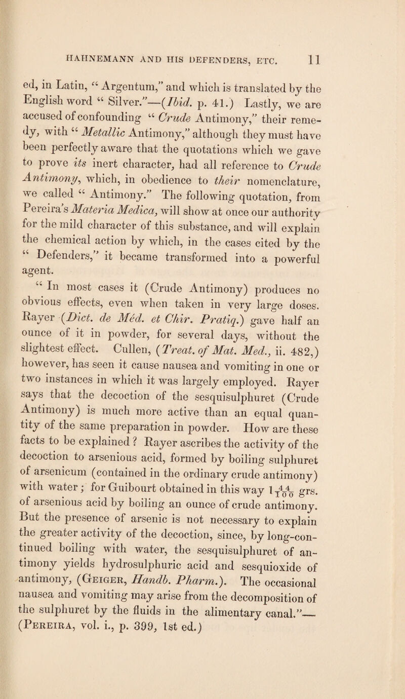 ed, in Latin, Argentum,” and which is translated by the English word “ 8ilvei\’—(Ibid. p. 41.) Lastly, we are accused of confounding “ Ovuds Antimony,” their reme- dy, with “ Metallic Antimony,” although they must have been perfectly aware that the quotations which we gave to prove its inert character, had all reference to Crude Antimony.^ which, in obedience to their nomenclature, we called “ Antimony.” The following quotation, from Peieiia s Materia Medica, will show at once our authority for the mild character of this substance, and will explain the chemical action by which, in the cases cited by the Defenders,’’ it became transformed into a powerful agent. “ In most cases it (Crude Antimony) produces no obvious effects, even when taken in very large doses. Rayer (Diet, de Med. et Chir. Pratiqd) gave half an ounce of it in powder, for several days, without the slightest effect. Cullen, (Treat, of Mat. Med., ii. 482,) however, has seen it cause nausea and vomiting in one or two instances in which it was largely employed. Rayer says that the decoction of the sesquisulphuret (Crude Antimony) is much more active than an equal quan¬ tity of the same preparation in powder. How are these facts to be explained ? Rayer ascribes the activity of the decoction to arsenious acid, formed by boiling sulphuret of arsenicum (contained in the ordinary crude antimony) with water; for Guibourt obtained in this way 1 grs, of arsenious acid by boiling an ounce of crude antimony. But the presence of arsenic is not necessary to explain the greater activity of the decoction, since, by long-con¬ tinued boiling with water, the sesquisulphuret of an¬ timony yields hydrosulphuric acid and sesquioxide of antimony, (Geiger, Handh. Pharm.). The occasional nausea and vomiting may arise from the decomposition of the sulphuret by the fluids in the alimentary canal.”_ (Pereira, vol. i., p. 399, 1st ed.)