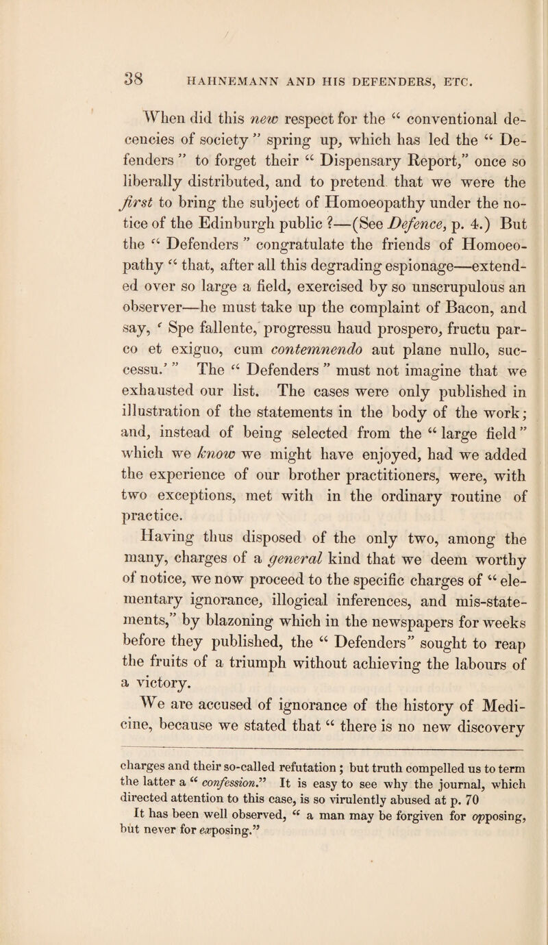 When did this new respect for the “ conventional de¬ cencies of society ” spring up, which has led the “ De¬ fenders ” to forget their “ Dispensary Report,” once so liberally distributed, and to pretend that we were the first to bring the subject of Homoeopathy under the no¬ tice of the Edinburgh public ?—(See Defence, p. 4.) But the Defenders ” congratulate the friends of Homoeo¬ pathy that, after all this degrading espionage—extend¬ ed over so large a field, exercised by so unscrupulous an observer—^^he must take up the complaint of Bacon, and say, ^ Spe fallente, progressu baud prospero, fructu par- co et exiguo, cum contemnendo aut plane nullo, suc- cessu.’ ” The Defenders ” must not imagine that we exhausted our list. The cases were only published in illustration of the statements in the body of the work; and, instead of being selected from the “ large field ” which we know we might have enjoyed, had we added the experience of our brother practitioners, were, with two exceptions, met with in the ordinary routine of practice. Having thus disposed of the only two, among the many, charges of a general kind that we deem worthy of notice, we now proceed to the specific charges of “ ele¬ mentary ignorance, illogical inferences, and mis-state¬ ments,” by blazoning which in the newspapers for weeks before they published, the “ Defenders” sought to reap the fruits of a triumph without achieving the labours of a victory. We are accused of ignorance of the history of Medi¬ cine, because we stated that “ there is no new discovery charges and their so-called refutation; but truth compelled us to term the latter a confession.^’ It is easy to see why the journal, which directed attention to this case, is so virulently abused at p. 70 It has been well observed, a man may be forgiven for opposing, but never for e<*7posing.”