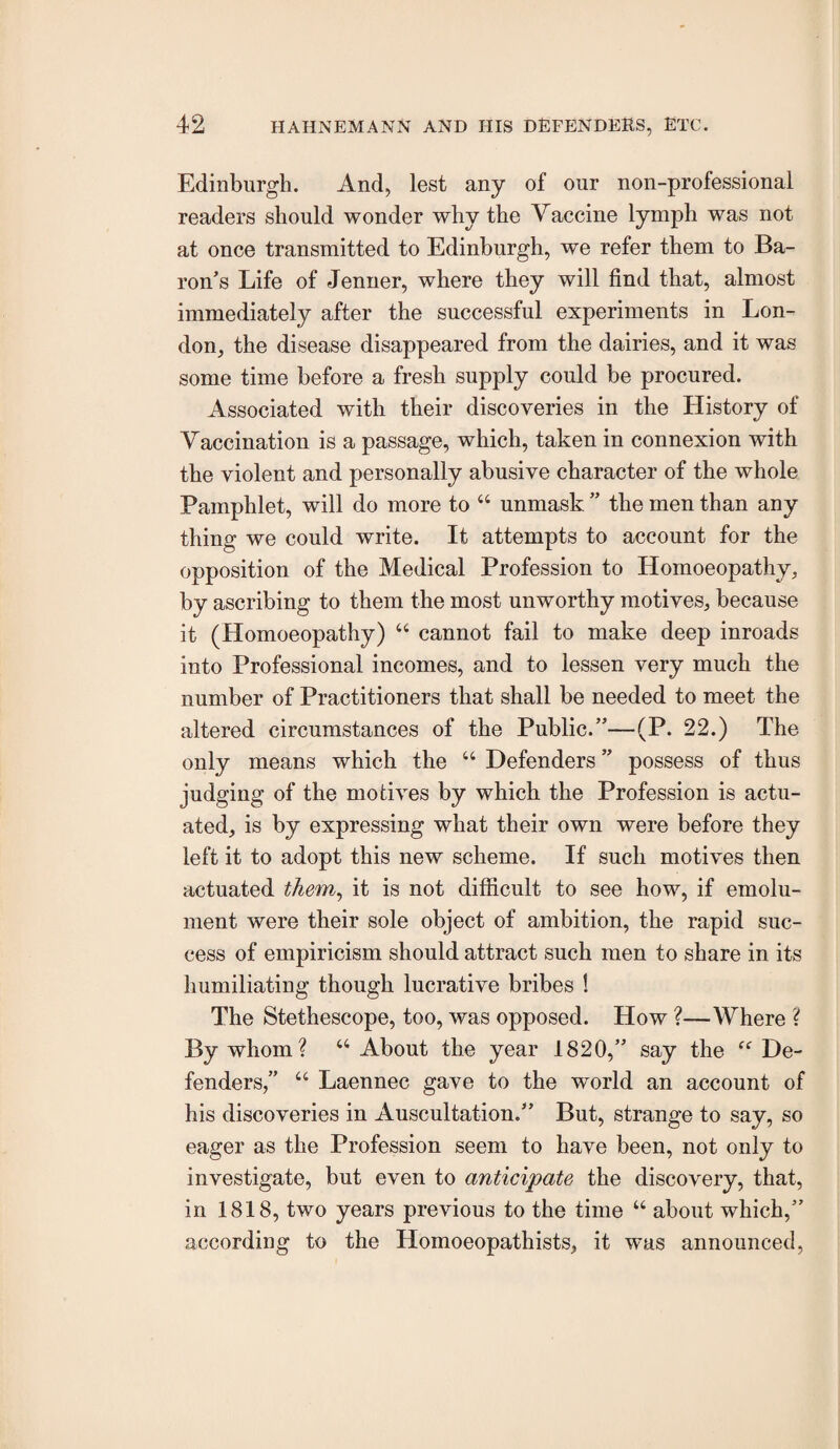 Edinburgh. And, lest any of our non-professional readers should wonder why the Vaccine lymph was not at once transmitted to Edinburgh, we refer them to Ba¬ ron’s Life of Jenner, where they will find that, almost immediately after the successful experiments in Lon¬ don, the disease disappeared from the dairies, and it was some time before a fresh supply could be procured. Associated with their discoveries in the History of Vaccination is a passage, which, taken in connexion with the violent and personally abusive character of the whole Pamphlet, will do more to “ unmask ” the men than any thing we could write. It attempts to account for the opposition of the Medical Profession to Homoeopathy, by ascribing to them the most unworthy motives, because it (Homoeopathy) ‘‘ cannot fail to make deep inroads into Professional incomes, and to lessen very much the number of Practitioners that shall be needed to meet the altered circumstances of the Public.”—(P. 22.) The only means which the “ Defenders ” possess of thus judging of the motives by which the Profession is actu¬ ated, is by expressing what their own were before they left it to adopt this new scheme. If such motives then actuated them^ it is not difficult to see how, if emolu¬ ment were their sole object of ambition, the rapid suc¬ cess of empiricism should attract such men to share in its humiliating though lucrative bribes ! The Stethescope, too, was opposed. How ?—Where ? By whom? “ About the year 1820,” say the De¬ fenders,” “ Laennec gave to the world an account of his discoveries in Auscultation.” But, strange to say, so eager as the Profession seem to have been, not only to investigate, but even to anticipate the discovery, that, in 1818, two years previous to the time “ about which,” according to the Homoeopathists, it was announced.