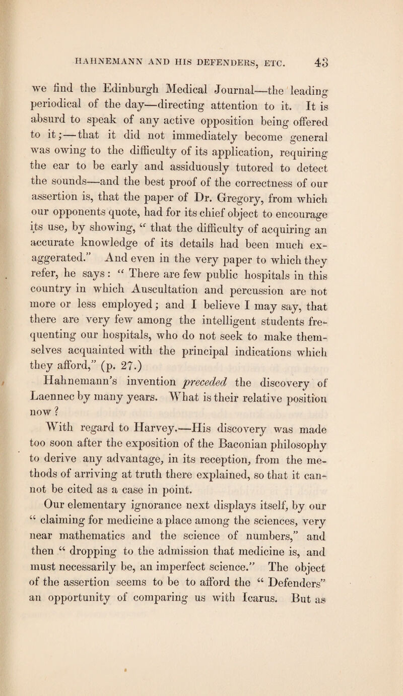 we find the Edinburgh Medical Journal—the leading periodical of the day—directing attention to it. It is absurd to speak of any active opposition being offered to it;—that it did not immediately become general was owing to the difficulty of its application, requiring the ear to be early and assiduously tutored to detect the sounds—and the best proof of the correctness of our assertion is, that the paper of Dr. Gregory, from which our opponents quote, had for its chief object to encourage its use, by showing, that the difficulty of acquiring an accurate knowledge of its details had been much ex^- aggerated.” And even in the very paper to which they refer, he says: There are few public hospitals in this country in which Auscultation and percussion are not more or less employed; and I believe I may say, that there are very few among the intelligent students fre¬ quenting our hospitals, who do not seek to make them¬ selves acquainted with the principal indications which they afford,” (p. 27.) Hahnemann’s invention pveceded the discovery of Laennec by many years. What is their relative position now ? With regard to Harvey.—His discovery was made too soon after the exposition of the Baconian philosophy to derive any advantage, in its reception, from the me¬ thods of arriving at truth there explained, so that it can¬ not be cited as a case in point. Our elementary ignorance next displays itself, by our “ claiming for medicine a place among the sciences, very near mathematics and the science of numbers,” and then “ dropping to the admission that medicine is, and must necessarily be, an imperfect science.” The object of the assertion seems to be to afford the “ Defenders” an opportunity of comparing us with Icarus. But as