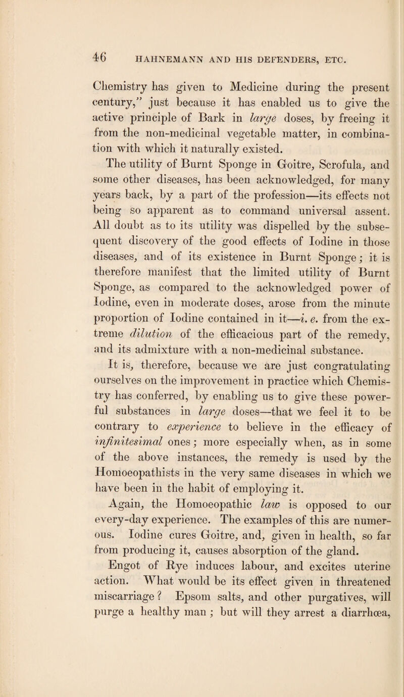 Cliemistry has given to Medicine during the present century,” just because it has enabled us to give the active principle of Bark in large doses, by freeing it from the non-medicinal vegetable matter, in combina¬ tion with which it naturally existed. The utility of Burnt Sponge in Goitre, Scrofula, and some other diseases, has been acknowledged, for many years back, by a part of the profession—its effects not being so apparent as to command universal assent. All doubt as to its utility was dispelled by the subse¬ quent discovery of the good effects of Iodine in those diseases, and of its existence in Burnt Sponge; it is therefore manifest that the limited utility of Burnt Sponge, as compared to the acknowledged power of Iodine, even in moderate doses, arose from the minute proportion of Iodine contained in it—%. e. from the ex¬ treme dilution of the efficacious part of the remedy, and its admixture with a non-medicinal substance. It is, therefore, because we are just congratulating ourselves on the improvement in practice which Chemis¬ try has conferred, by enabling us to give these power¬ ful substances in large doses—that we feel it to be contrary to experience to believe in the efficacy of infinitesimal ones; more especially when, as in some of the above instances, the remedy is used by the Homoeopathists in the very same diseases in which we have been in the habit of employing it. Again, the Homoeopathic law is opposed to our every-day experience. The examples of this are numer¬ ous. Iodine cures Goitre, and, given in health, so far from producing it, causes absorption of the gland. Engot of Bye induces labour, and excites uterine action. What would be its effect given in threatened miscarriage ? Epsom salts, and other purgatives, will purge a healthy man ; but will they arrest a diarrhoea.