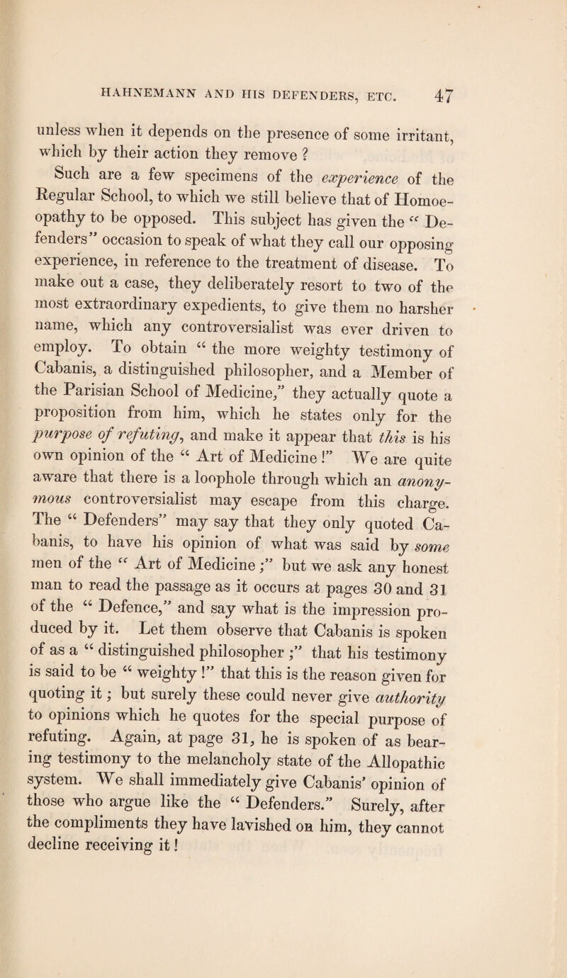 unless when it depends on the presence of some irritant, which by their action they remove ? Such are a few specimens of the experience of the Regular School, to which we still believe that of Homoe¬ opathy to be opposed. This subject has given the De¬ fenders” occasion to speak of what they call our opposing experience, in reference to the treatment of disease. To make out a case, they deliberately resort to two of the most extraordinary expedients, to give them no harsher name, which any controversialist was ever driven to employ. To obtain “ the more weighty testimony of Cabanis, a distinguished philosopher, and a Member of the Parisian School of Medicine,” they actually quote a proposition from him, which he states only for the purpose of refuting^ and make it appear that this is his own opinion of the ‘‘ Art of Medicine I” We are quite aware that there is a loophole through which an anony¬ mous controversialist may escape from this charge. The “ Defenders” may say that they only quoted Ca¬ banis, to have his opinion of what was said by some men of the Art of Medicine;” but we ask any honest man to read the passage as it occurs at pages 30 and 31 of the “ Defence,” and say what is the impression pro¬ duced by it. Let them observe that Cabanis is spoken of as a “ distinguished philosopher ;” that his testimony is said to be “ weighty !” that this is the reason given for quoting it; but surely these could never give authority to opinions which he quotes for the special purpose of refuting. Again, at page 31, he is spoken of as bear¬ ing testimony to the melancholy state of the Allopathic system. We shall immediately give Cabanis’ opinion of those who argue like the “ Defenders.” Surely, after the compliments they have lavished on him, they cannot decline receiving it!