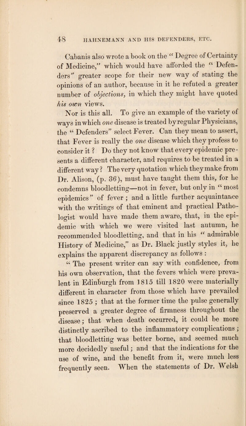 Cabanis also wrote a book on the Degree of Certainty of Medicine,” which would have afforded the Defen¬ ders” greater scope for their new way of stating the opinions of an author, because in it he refuted a greater number of objections, in which they might have quoted his own views. Nor is this all. To give an example of the variety of ways in which one disease is treated by regular Physicians, the “ Defenders” select Fever. Can they mean to assert, that Fever is really the one disease which they profess to consider it ? Do they not know that every epidemic pre - sents a different character, and requires to be treated in a different way ? The very quotation which they make from Dr. Alison, (p. 86), must have taught them this, for he condemns bloodletting—not in fever, but only in most epidemics” of fever ; and a little further acquaintance with the writings of that eminent and practical Patho¬ logist would have made them aware, that, in the epi¬ demic with which we were visited last autumn, he recommended bloodletting, and that in his admirable History of Medicine,” as Dr. Black justly styles it, he explains the apparent discrepancy as follows : “ The present writer can say with confidence, from his own observation, that the fevers which were preva¬ lent in Edinburgh from 1815 till 1820 were materially different in character from those which have prevailed since 1825 ; that at the former time the pulse generally preserved a greater degree of firmness throughout the disease; that when death occurred, it could be more distinctly ascribed to the inflammatory complications; that bloodletting was better borne, and seemed much more decidedly useful; and that the indications for the use of wine, and the benefit from it, were much less frequently seen. When the statements of Dr. Welsh