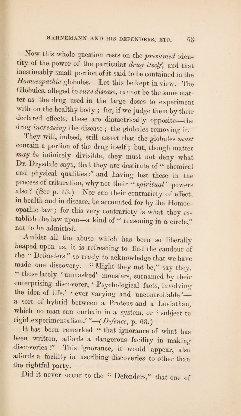 ^ Now this whole question rests on the presumed iden¬ tity of the power of the particular drug itself^ and that inestimably small portion of it said to be contained in the Homoeopathic globules. Let this be kept in view. The Globules, alleged to cure disease^ cannot be the same mat¬ ter as the drug used in the large doses to experiment with on the healthy body ; for, if we judge them by their declared effects, these are diametrically opposite—the drug increasing the disease ; the globules removing it. They will, indeed, still assert that the globules must contain a portion of the drug itself; but, though matter may he infinitely divisible, they must not deny what Dr. Drysdale says, that they are destitute of “ chemical and physical qualitiesand having lost these in the process of trituration, why not their spiritual” powers also? (See p. 13.) Nor can their contrariety of effect, in health and in disease, be accounted for by the Homoe¬ opathic law; for this very contrariety is what they es¬ tablish the law upon—a kind of reasoning in a circle,” not to be admitted. Amidst all the abuse which has been so liberally heaped upon us, it is refreshing to find the candour of the Defenders so ready to acknowledge that we have made one discovery. “ Might they not be,” say they, those lately ‘ unmasked monsters, surnamed by their enterprising discoverer, ‘ Psychological facts, involving the idea of life,' ‘ ever varying and uncontrollable ’— a sort of hybrid between a Proteus and a Leviathan, which no man can enchain in a system, or ‘ subject to rigid experimentalism.’ —(Defence, p. 63.) It has been remarked “ that ignorance of what has been written, affords a dangerous facility in making discoveries!” This ignorance, it would appear, also affords a facility in ascribing discoveries to other than the rightful party. Did it never occur to the Defenders,” that one of