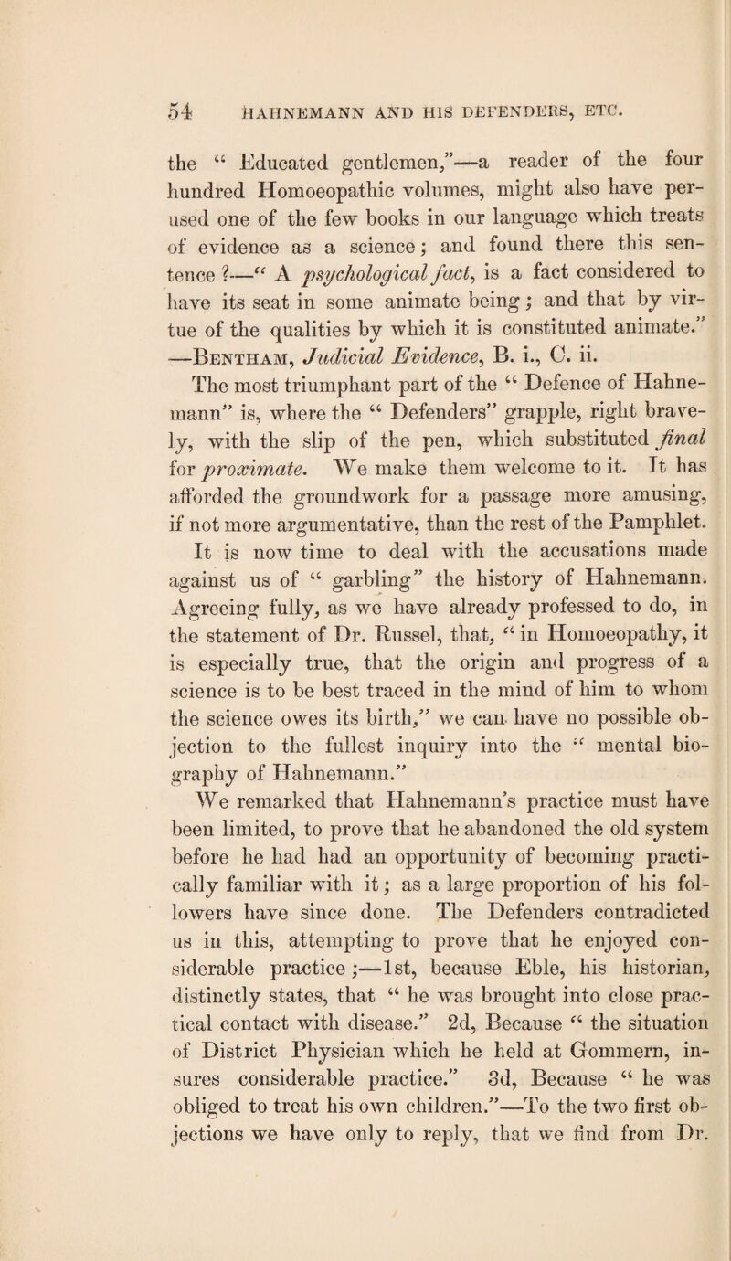 the “ Educated gentlemen/’—a reader of the four hundred Homoeopathic volumes, might also have per¬ used one of the few books in our language which treats of evidence as a science; and found there this sen¬ tence ?—“ A 'psychological fact^ is a fact considered to have its seat in some animate being; and that by vir¬ tue of the qualities by which it is constituted animate. ■—Bentham, Judicial Emdc'nce^ B. i., 0. ii. The most triumphant part of the “ Defence of Hahne¬ mann” is, where the “ Defenders” grapple, right brave¬ ly, with the slip of the pen, which substituted Jinal ioY proximate. We make them welcome to it. It has afforded the groundwork for a passage more amusing, if not more argumentative, than the rest of the Pamphlet. It is now time to deal with the accusations made against us of “ garbling” the history of Hahnemann. Agreeing fully, as we have already professed to do, in the statement of Dr. Russel, that, “ in Homoeopathy, it is especially true, that the origin and progress of a science is to be best traced in the mind of him to whom the science owes its birth,” we can have no possible ob¬ jection to the fullest inquiry into the mental bio¬ graphy of Hahnemann.” We remarked that Plahnemann’s practice must have been limited, to prove that he abandoned the old system before he had had an opportunity of becoming practi¬ cally familiar with it; as a large proportion of his fol¬ lowers have since done. The Defenders contradicted us in this, attempting to prove that he enjoyed con¬ siderable practice;—1st, because Eble, his historian, distinctly states, that “ he was brought into close prac¬ tical contact with disease.” 2d, Because the situation of District Physician which he held at Gommern, in¬ sures considerable practice.” 3d, Because “ he was obliged to treat his own children.”—To the two first ob¬ jections we have only to reply, that we find from Dr.